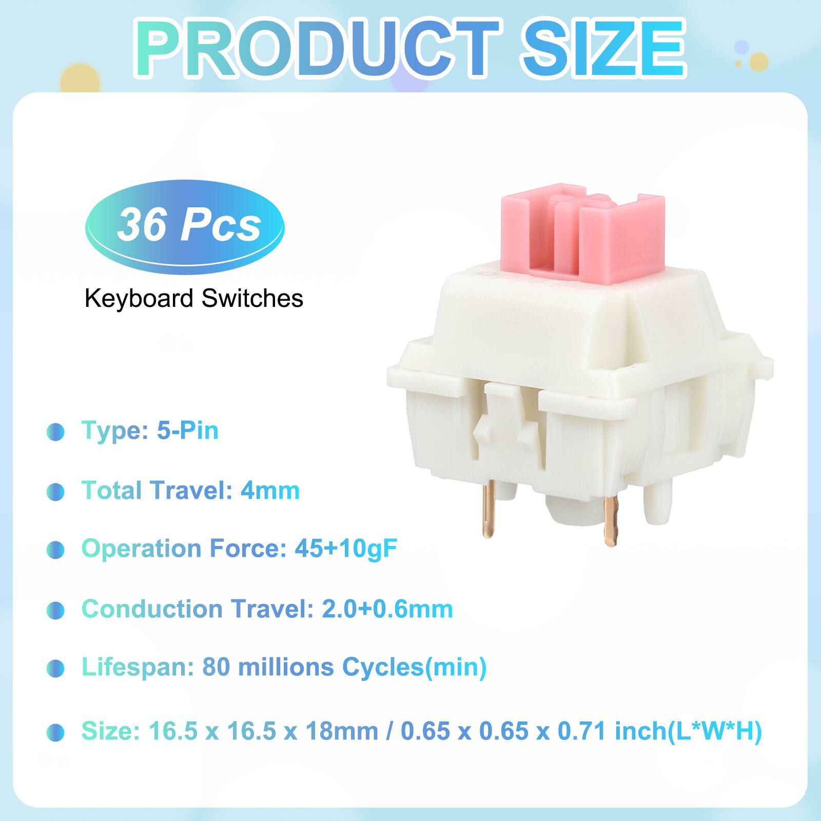 PRODUCT SIZE

36 Pcs Keyboard Switches

- Type: 5-Pin
- Total Travel: 4mm
- Operation Force: 45+10gF
- Conduction Travel: 2.0+0.6mm
- Lifespan: 80 millions Cycles(min)
- Size: 16.5 x 16.5 x 18mm / 0.65 x 0.65 x 0.71 inch(L*W*H)
