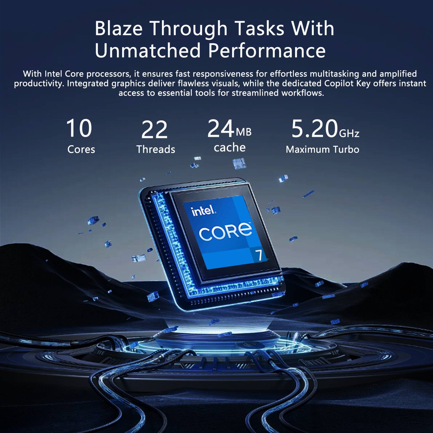 Blaze Through Tasks With Unmatched Performance

With Intel Core processors, it ensures fast responsiveness for effortless multitasking and amplified productivity. Integrated graphics deliver flawless visuals, while the dedicated Copilot Key offers instant access to essential tools for streamlined workflows.

10 Cores  
22 Threads  
24 MB Cache  
5.20 GHz Maximum Turbo  
Intel Core 7