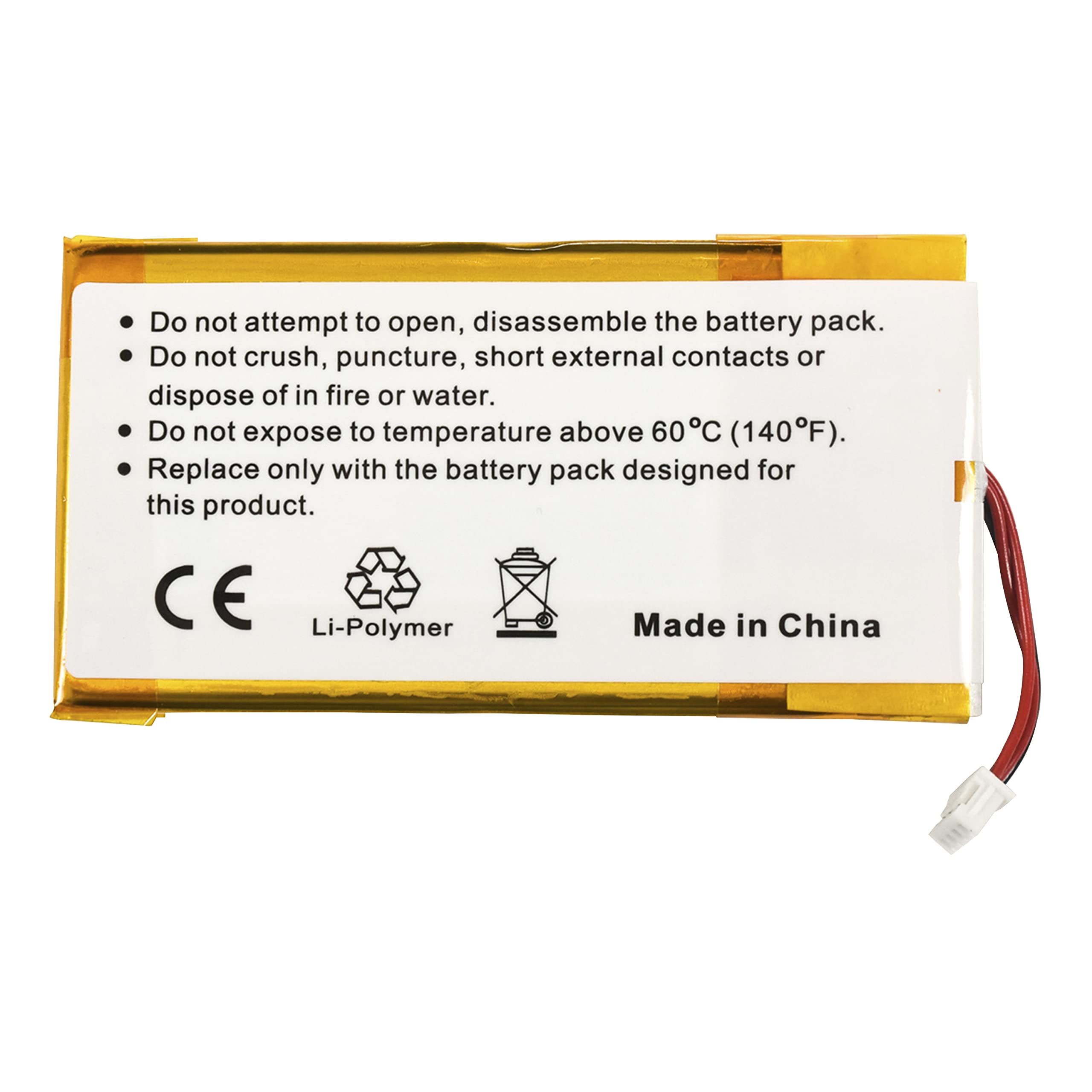 - Do not attempt to open, disassemble the battery pack.
- Do not crush, puncture, short external contacts or dispose of in fire or water.
- Do not expose to temperature above 60°C (140°F).
- Replace only with the battery pack designed for this product.

CE Li-Polymer Made in China