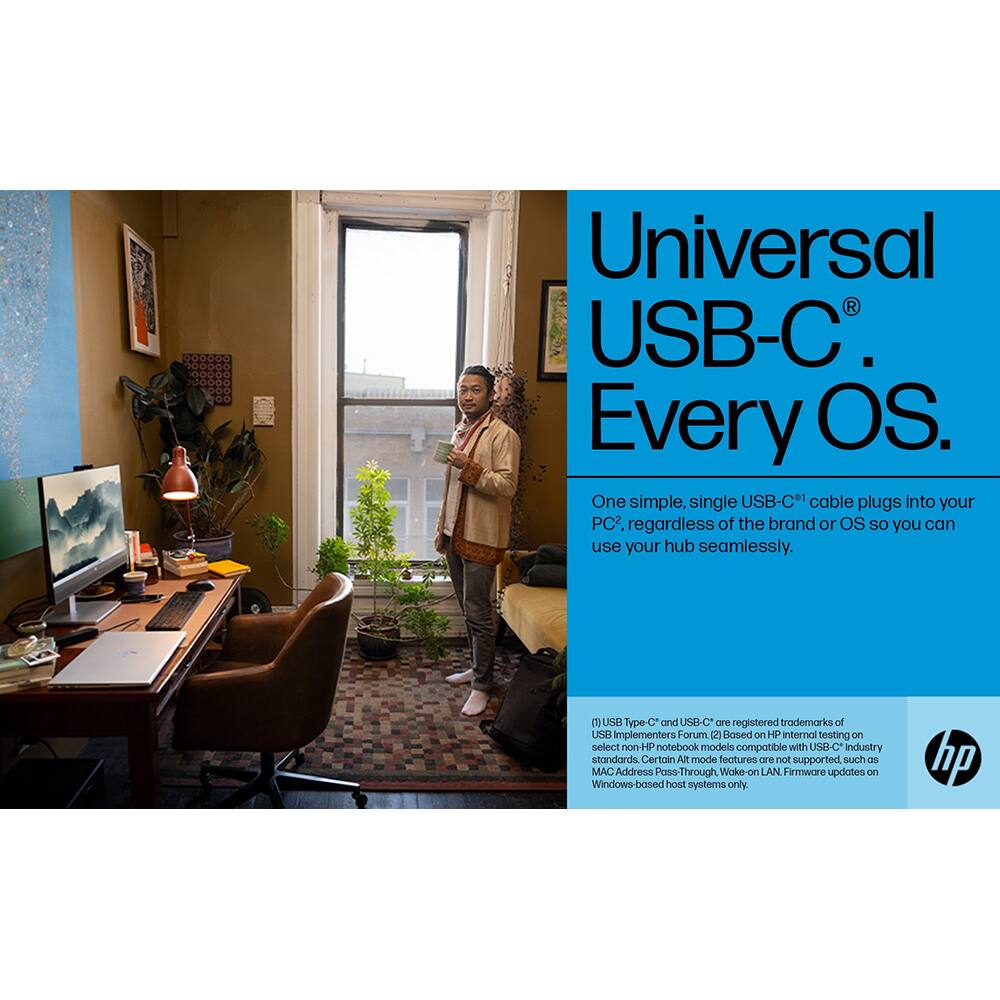 Universal USB-C®  
Every OS.

One simple, single USB-C® cable plugs into your PC*, regardless of the brand or OS so you can use your hub seamlessly.

*USB Type-C® and USB-C® are registered trademarks of the USB Implementers Forum.  
Based on HP internal testing on select non-HP notebook models compatible with USB-C® industry standards. Certain Alt mode features are not supported, such as MAC Address Pass-Through, Wake-on LAN. Firmware updates on Windows-based host systems only.