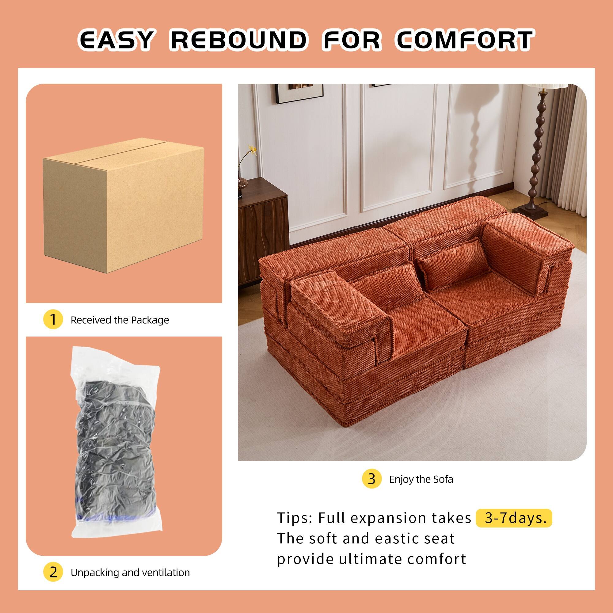 EASY REBOUND FOR COMFORT

1. Received the Package
2. Unpacking and ventilation
3. Enjoy the Sofa

Tips: Full expansion takes 3-7 days. The soft and elastic seat provide ultimate comfort