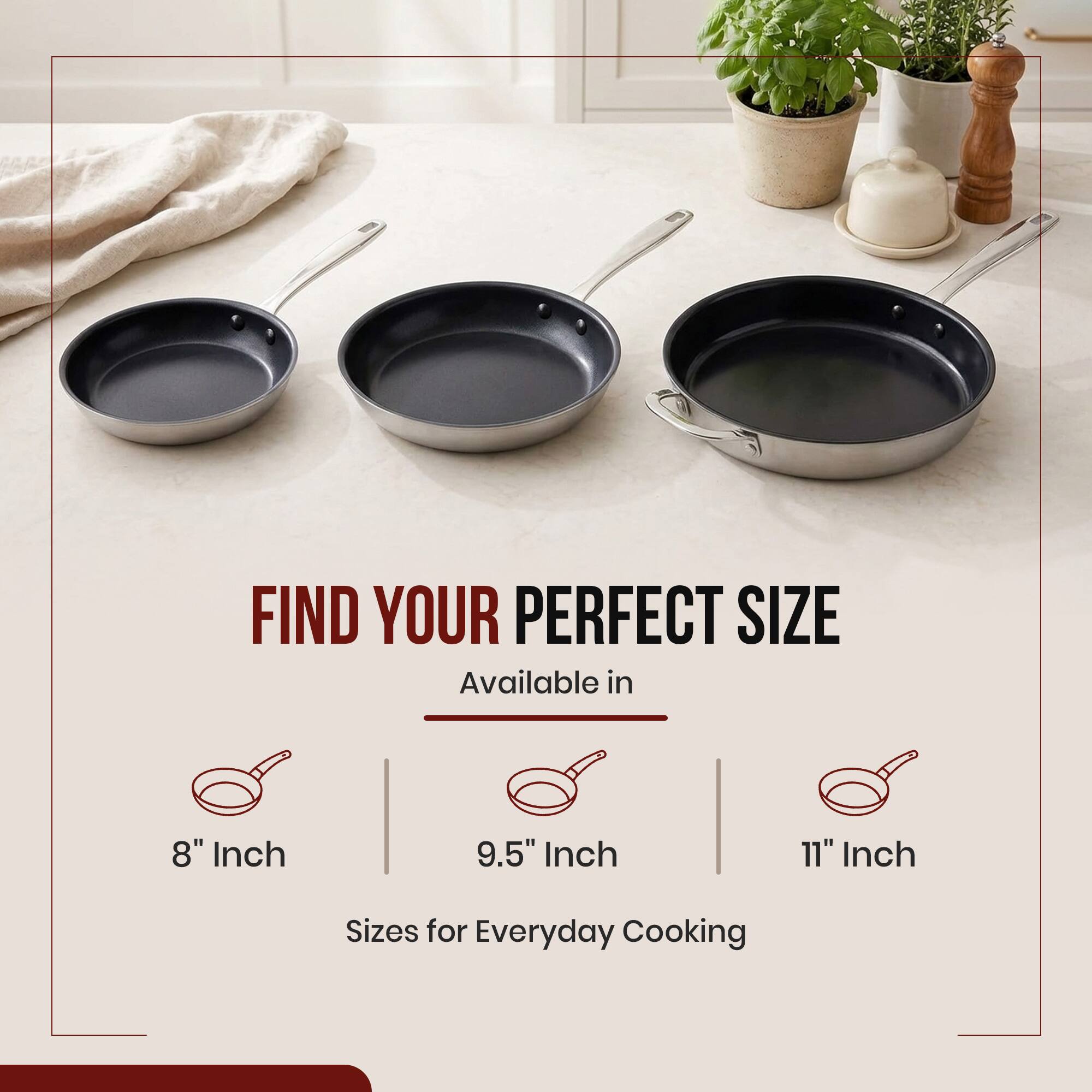 FIND YOUR PERFECT SIZE  
Available in  
8" Inch  
9.5" Inch  
11" Inch  
Sizes for Everyday Cooking