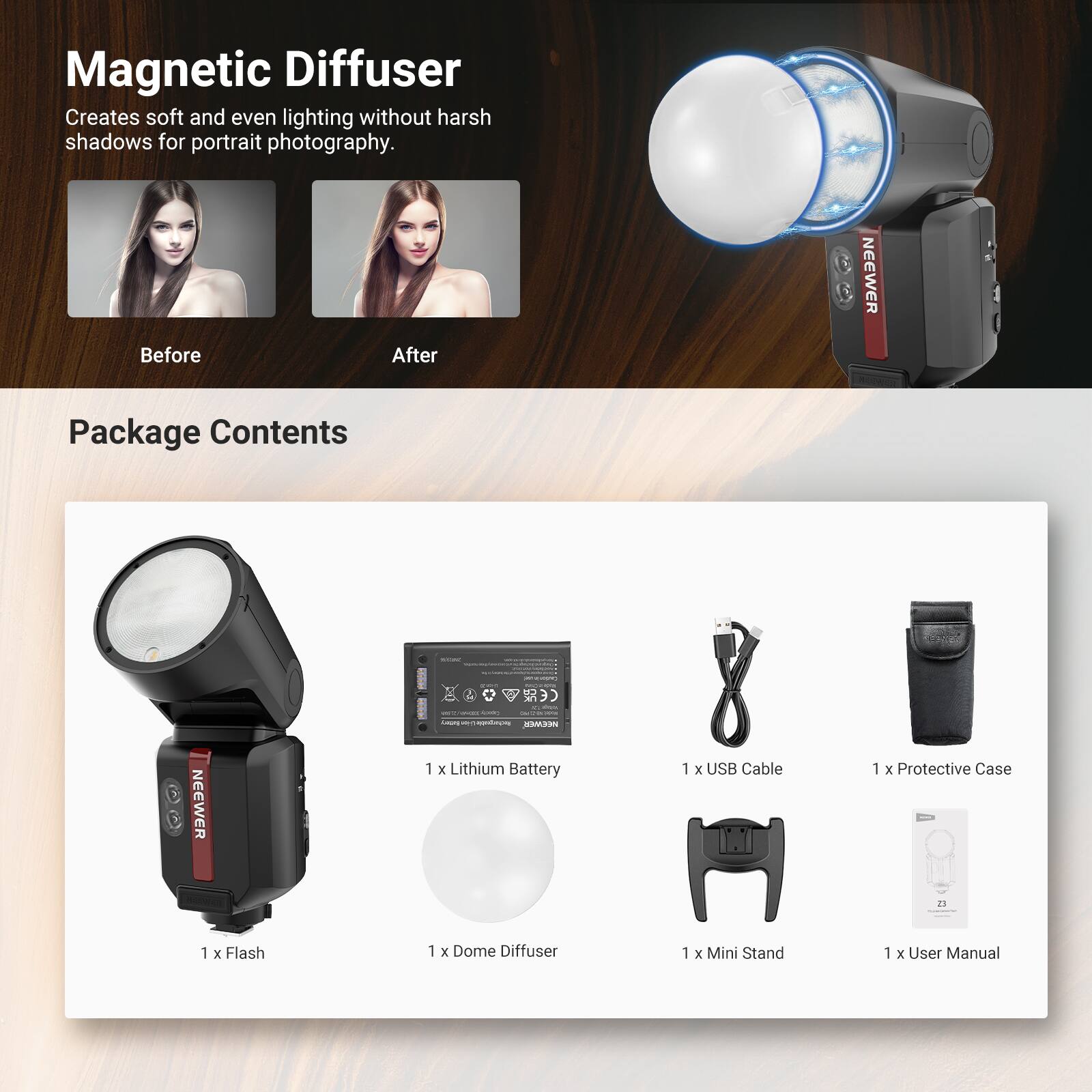 Magnetic Diffuser  
Creates soft and even lighting without harsh shadows for portrait photography.  

Before After  

NEEWER  

Package Contents  
1 x Lithium Battery  
1 x USB Cable  
1 x Protective Case  
1 x Flash  
1 x Dome Diffuser  
1 x Mini Stand  
1 x User Manual