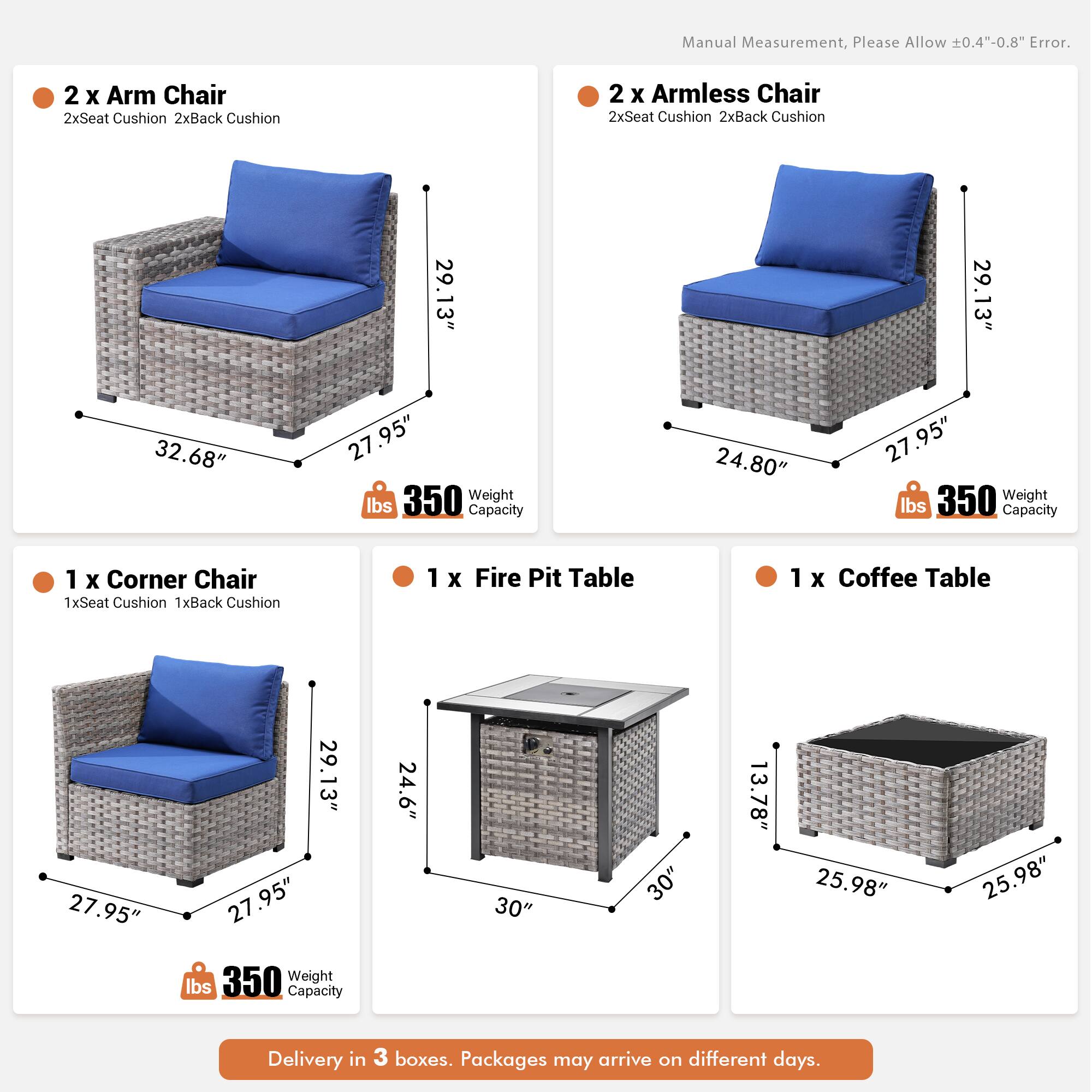 Manual Measurement, Please Allow 0.4"-0.8" Error.

- 2 x Arm Chair
  - 2x Seat Cushion
  - 2x Back Cushion
  - 29.13" (Height)
  - 32.68" (Width)
  - 27.95" (Depth)
  - 350 lbs Weight Capacity

- 2 x Armless Chair
  - 2x Seat Cushion
  - 2x Back Cushion
  - 29.13" (Height)
  - 24.80" (Width)
  - 27.95" (Depth)
  - 350 lbs Weight Capacity

- 1 x Corner Chair
  - 1x Seat Cushion
  - 1x Back Cushion
  - 29.13" (Height)
  - 27.95" (Width)
  - 27.95" (Depth)
  - 350 lbs Weight Capacity

- 1 x Fire Pit Table
  - 24.6" (Height)
  - 30" (