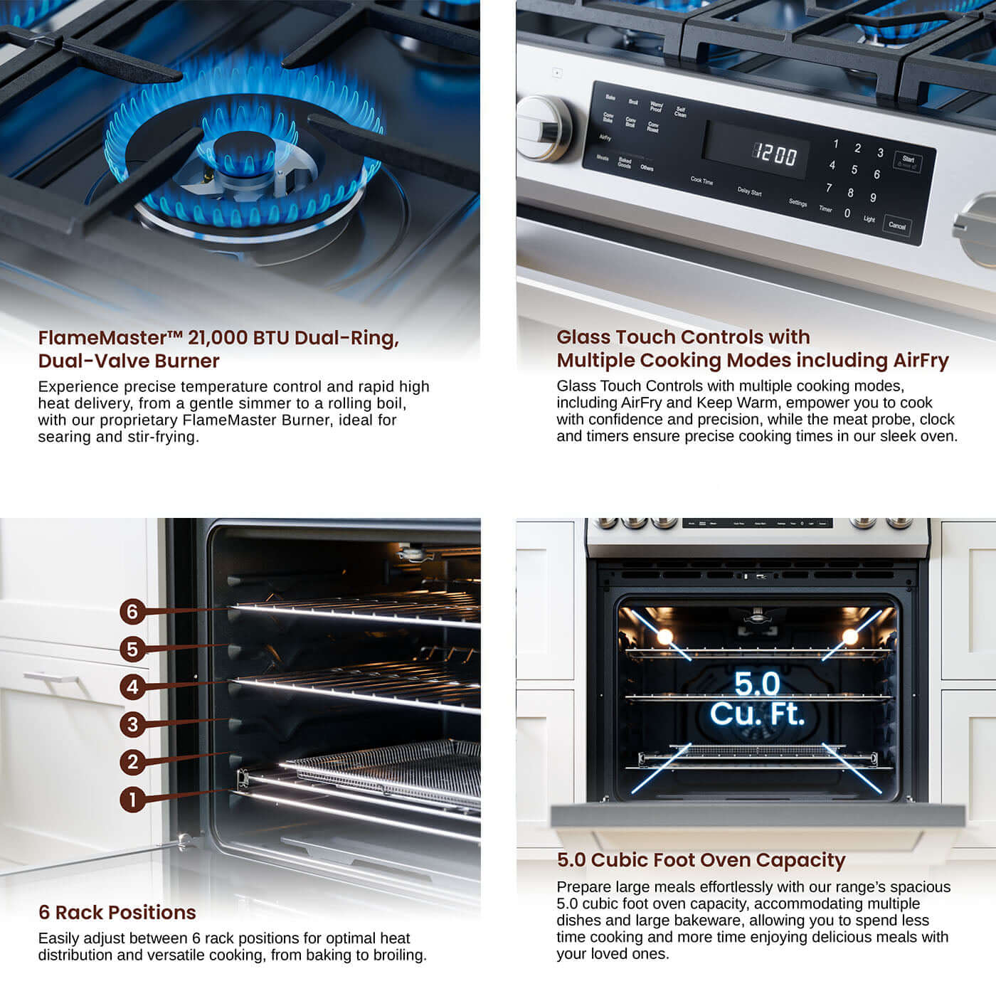 - FlameMasterM 21,000 BTU Dual-Ring, Dual-Valve Burner Experience precise temperature control and rapid high heat delivery, from a gentle simmer to a rolling boil, with our proprietary FlameMaster Burner, ideal for searing and stir-frying.
- Glass Touch Controls with Multiple Cooking Modes including AirFry Glass Touch Controls with multiple cooking modes, including AirFry and Keep Warm, empower you to cook with confidence and precision, while the meat probe, clock and timers ensure precise cooking times in our sleek oven.
- 6 Rack Positions Easily adjust between 6 rack positions for optimal heat distribution and versatile cooking, from baking to broiling.
- 5.0 Cubic Foot Oven Capacity Prepare large meals effortlessly with our range's spacious 5.0 cubic foot oven capacity, accommodating multiple dishes and large bakeware, allowing you to spend less time cooking and more time enjoying delicious meals with your loved ones.