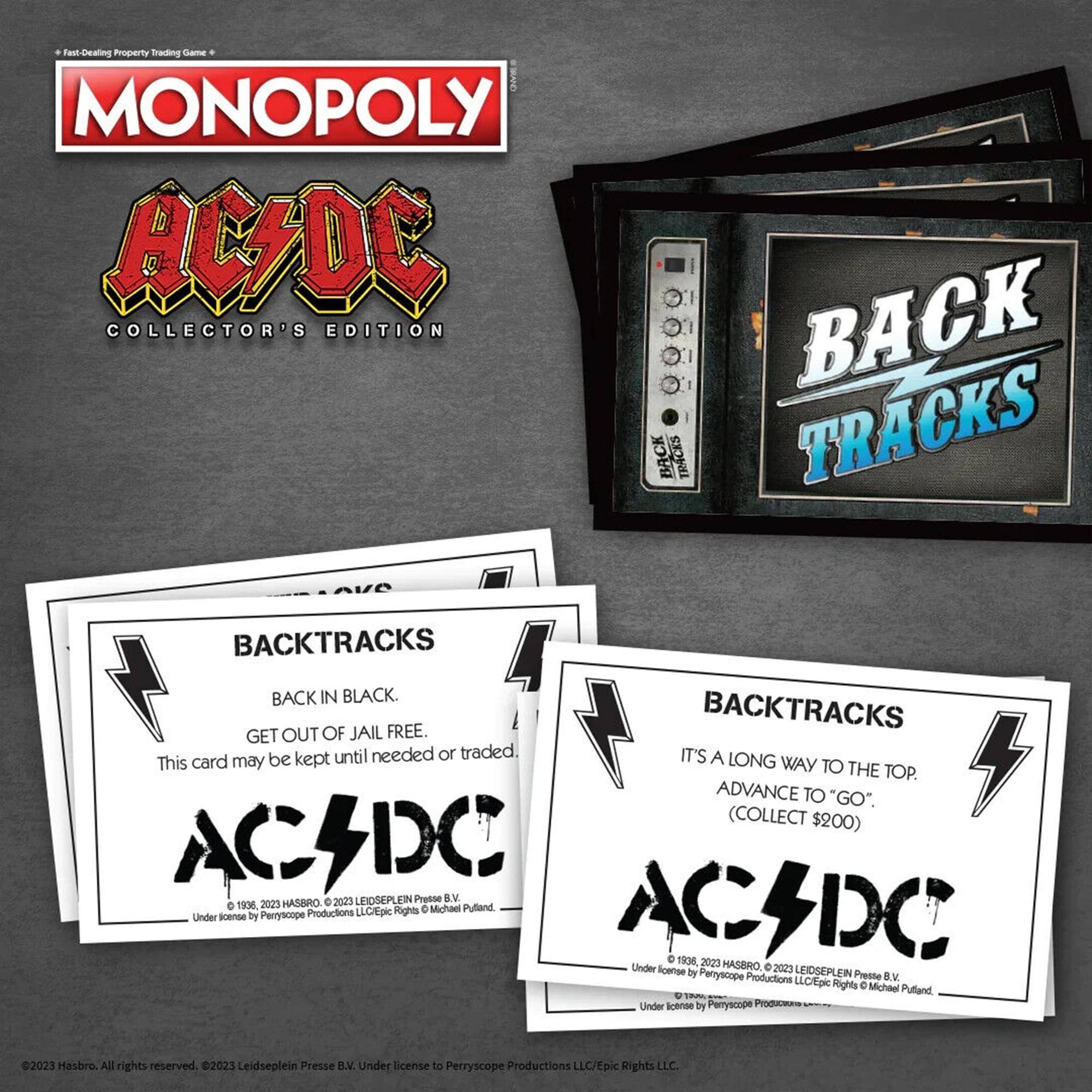 Fast-Dealing Property Trading Game  
MONOPOLY  
AC/DC COLLECTOR'S EDITION  

BACKTRACKS  
BACK IN BLACK.  
GET OUT OF JAIL FREE.  
This card may be kept until needed or traded.  

BACKTRACKS  
IT'S A LONG WAY TO THE TOP.  
ADVANCE TO "GO". (COLLECT $200)  

© 1906, 2023 HASBRO  
© 2023 LEIDSEPLEIN PRESSE B.V.  
Under license by Perryscope Productions LLC/Epic Rights LLC.  
Under license by Perryscope Productions LLC/Epic Rights LLC.  
© 2023 Hasbro. All rights reserved.  
© 2023 Leidseplein Presse B.V. Under license to Perryscope Productions LLC/Epic Rights LLC.