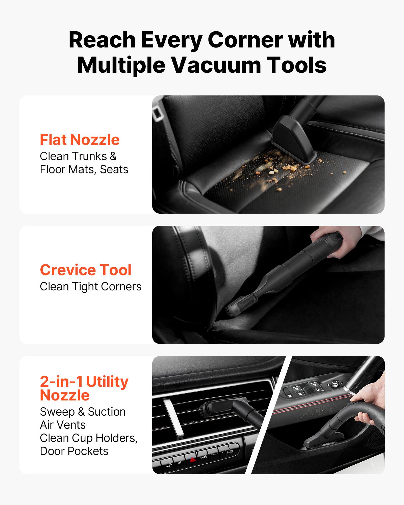 Reach Every Corner with Multiple Vacuum Tools

Flat Nozzle
Clean Trunks & Floor Mats, Seats

Crevice Tool
Clean Tight Corners

2-in-1 Utility Nozzle
Sweep & Suction Air Vents
Clean Cup Holders, Door Pockets