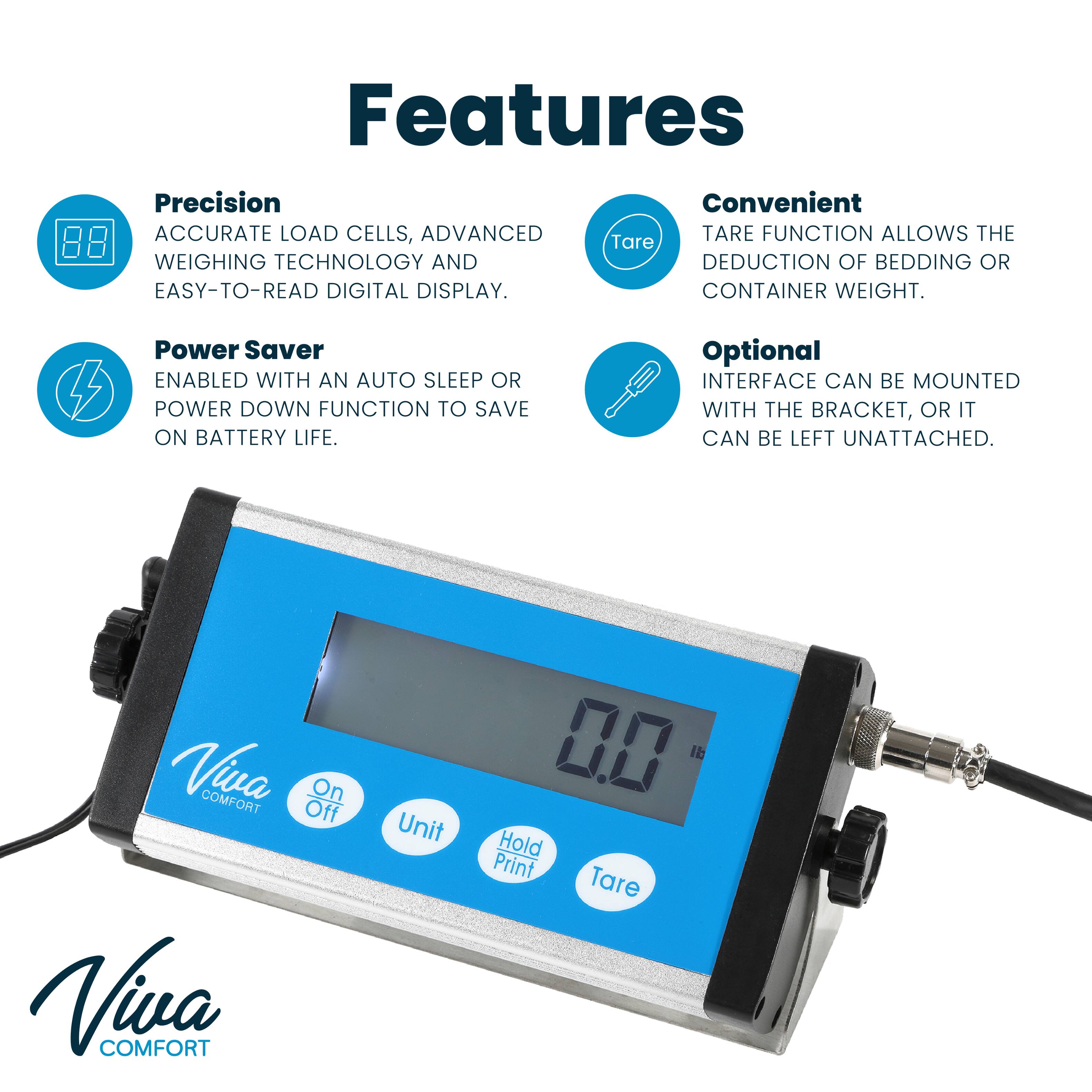 Features

Precision
ACCURATE LOAD CELLS, ADVANCED WEIGHING TECHNOLOGY AND EASY-TO-READ DIGITAL DISPLAY.

Convenient
TARE FUNCTION ALLOWS THE DEDUCTION OF BEDDING OR CONTAINER WEIGHT.

Power Saver
ENABLED WITH AN AUTO SLEEP OR POWER DOWN FUNCTION TO SAVE ON BATTERY LIFE.

Optional
INTERFACE CAN BE MOUNTED WITH THE BRACKET, OR IT CAN BE LEFT UNATTACHED.

Viva COMFORT
Off On
Viva COMFORT
Unit
0.0
Hold Print Tare