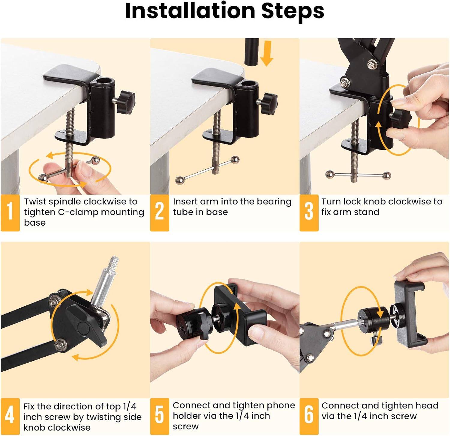 Installation Steps

1. Twist spindle clockwise to tighten C-clamp mounting
2. Insert arm into the bearing tube in base
3. Turn lock knob clockwise to fix arm stand
4. Fix the direction of top 1/4 inch screw by twisting side knob clockwise
5. Connect and tighten phone holder via the 1/4 inch screw
6. Connect and tighten head via the 1/4 inch screw