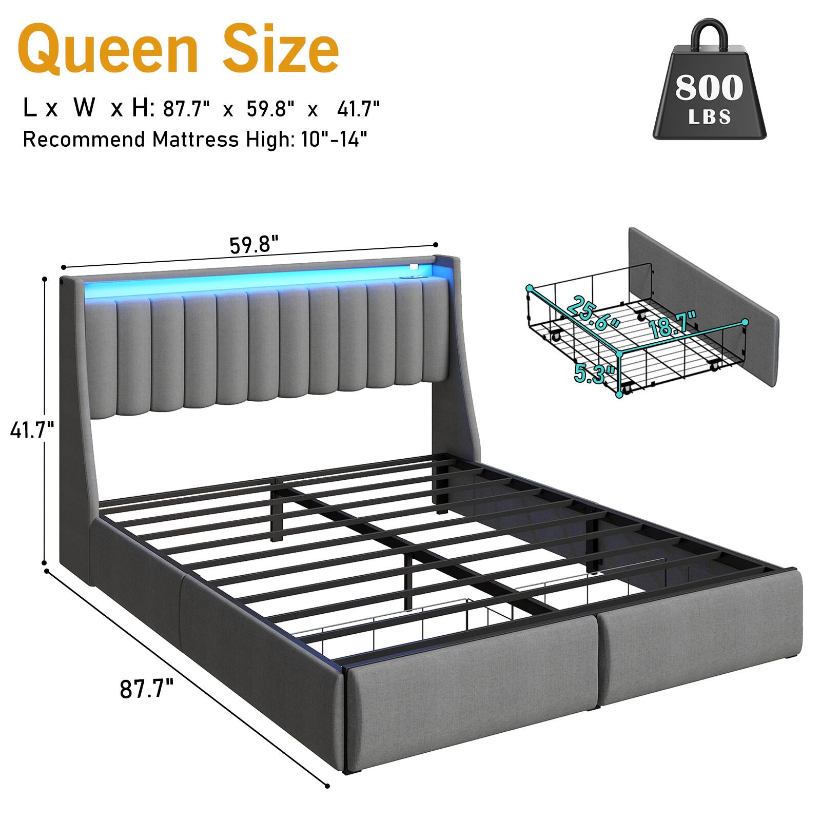 Queen Size  
L x W x H: 87.7" x 59.8" x 41.7"  
Recommend Mattress High: 10"-14"  
800 LBS  
59.8"  
25.6"  
18.7"  
5.3"  
41.7"  
87.7"