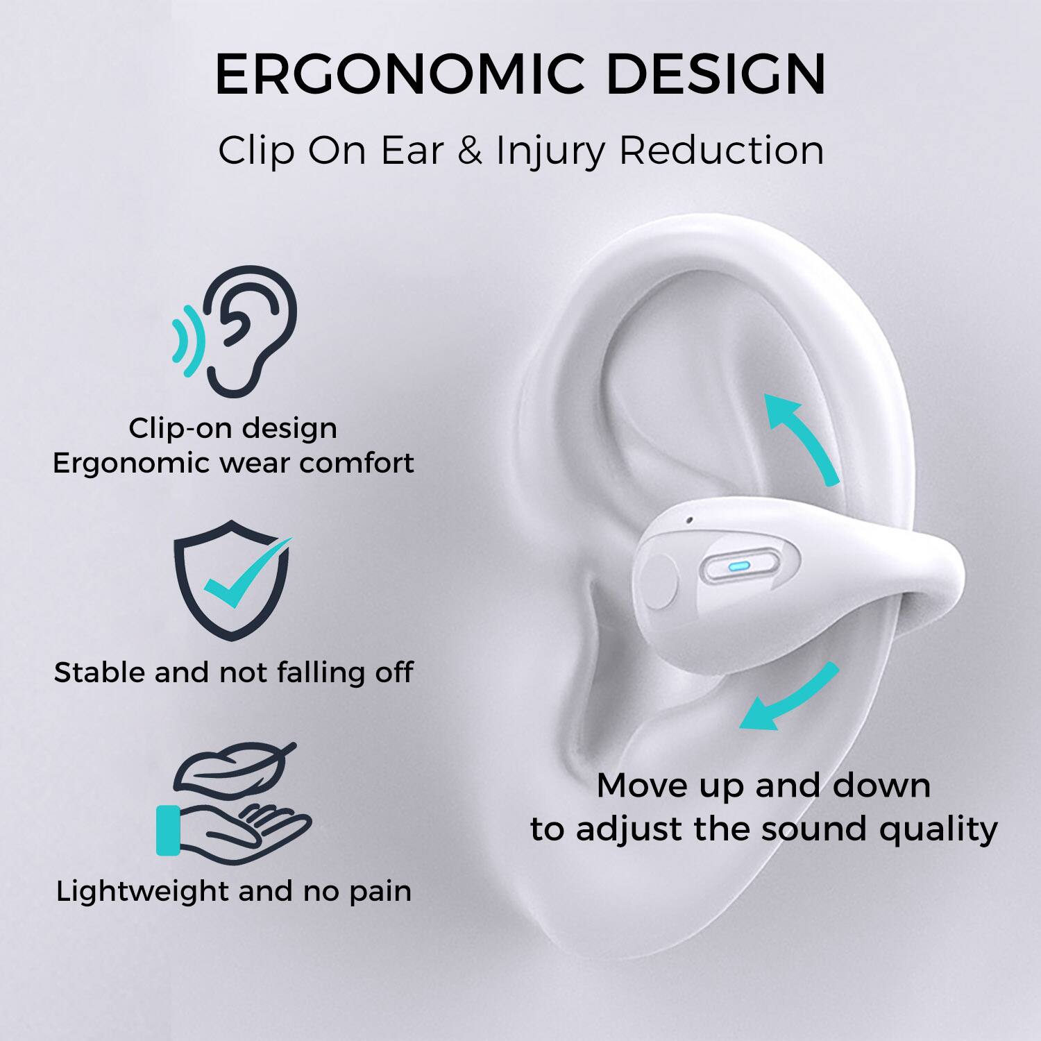 ERGONOMIC DESIGN  
Clip On Ear & Injury Reduction  

- Clip-on design  
  Ergonomic wear comfort  

- Stable and not falling off  

- Lightweight and no pain  

- Move up and down to adjust the sound quality