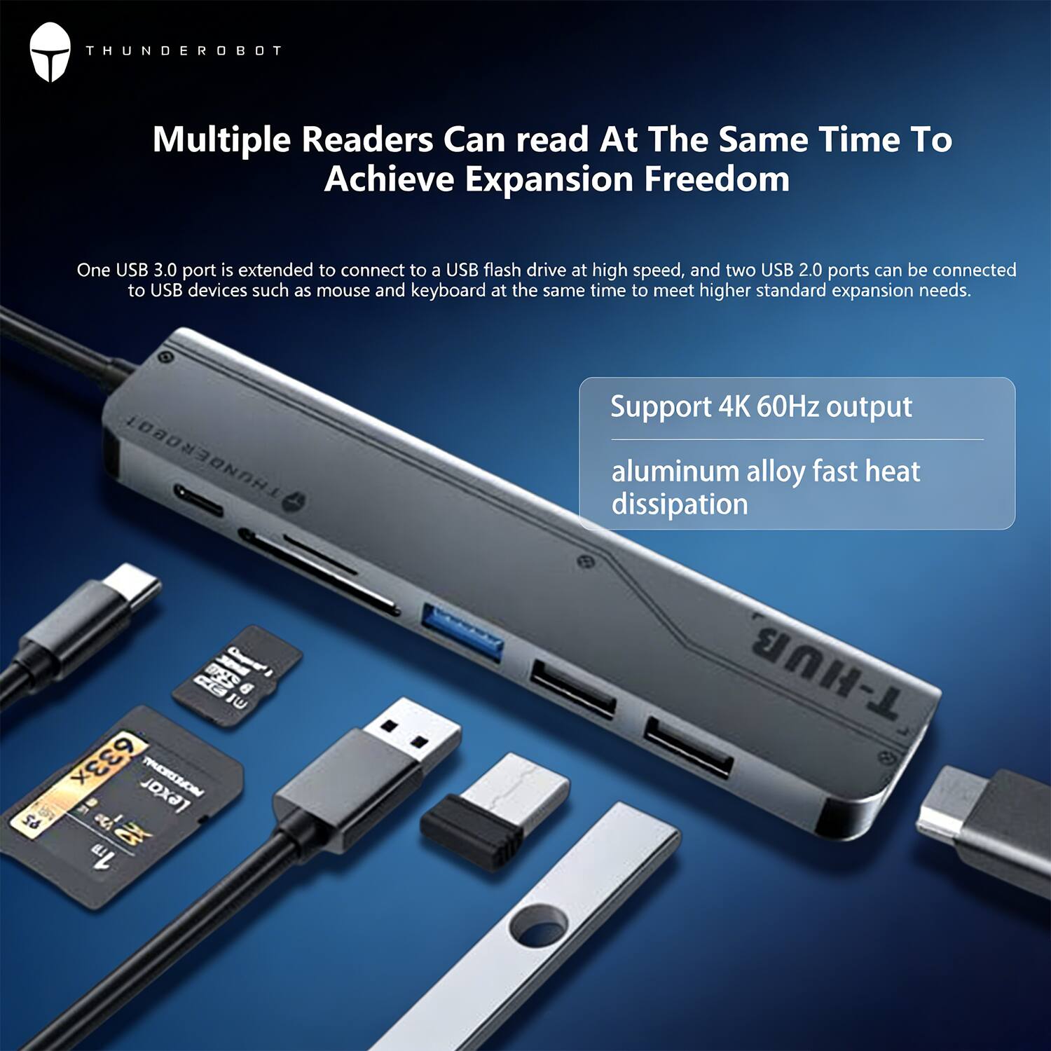THUNDEROBOT

Multiple Readers Can read At The Same Time To Achieve Expansion Freedom

One USB 3.0 port is extended to connect to a USB flash drive at high speed, and two USB 2.0 ports can be connected to USB devices such as mouse and keyboard at the same time to meet higher standard expansion needs.

Support 4K 60Hz output
aluminum alloy fast heat dissipation