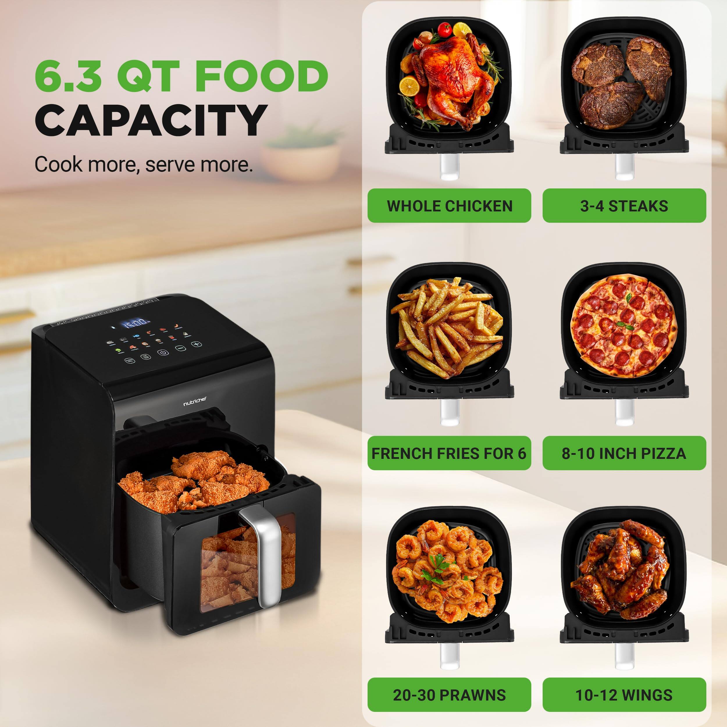 6.3 QT FOOD CAPACITY  
Cook more, serve more.  

- WHOLE CHICKEN  
- 3-4 STEAKS  
- FRENCH FRIES FOR 6  
- 8-10 INCH PIZZA  
- 20-30 PRAWNS  
- 10-12 WINGS