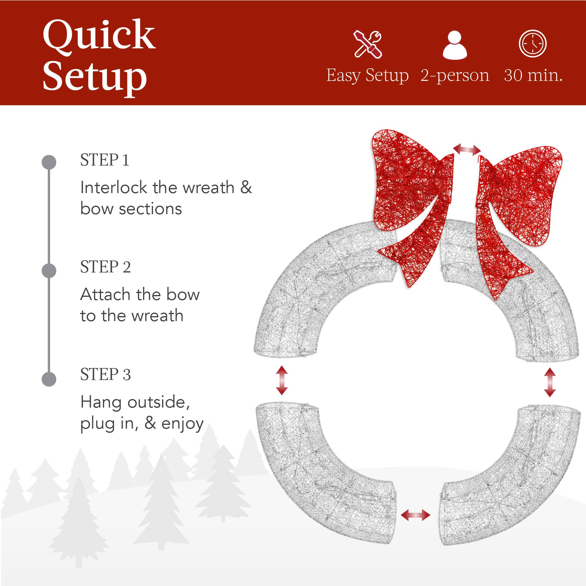Quick Setup

Easy Setup 2-person 30 min.

STEP 1  
Interlock the wreath & bow sections

STEP 2  
Attach the bow to the wreath

STEP 3  
Hang outside, plug in, & enjoy