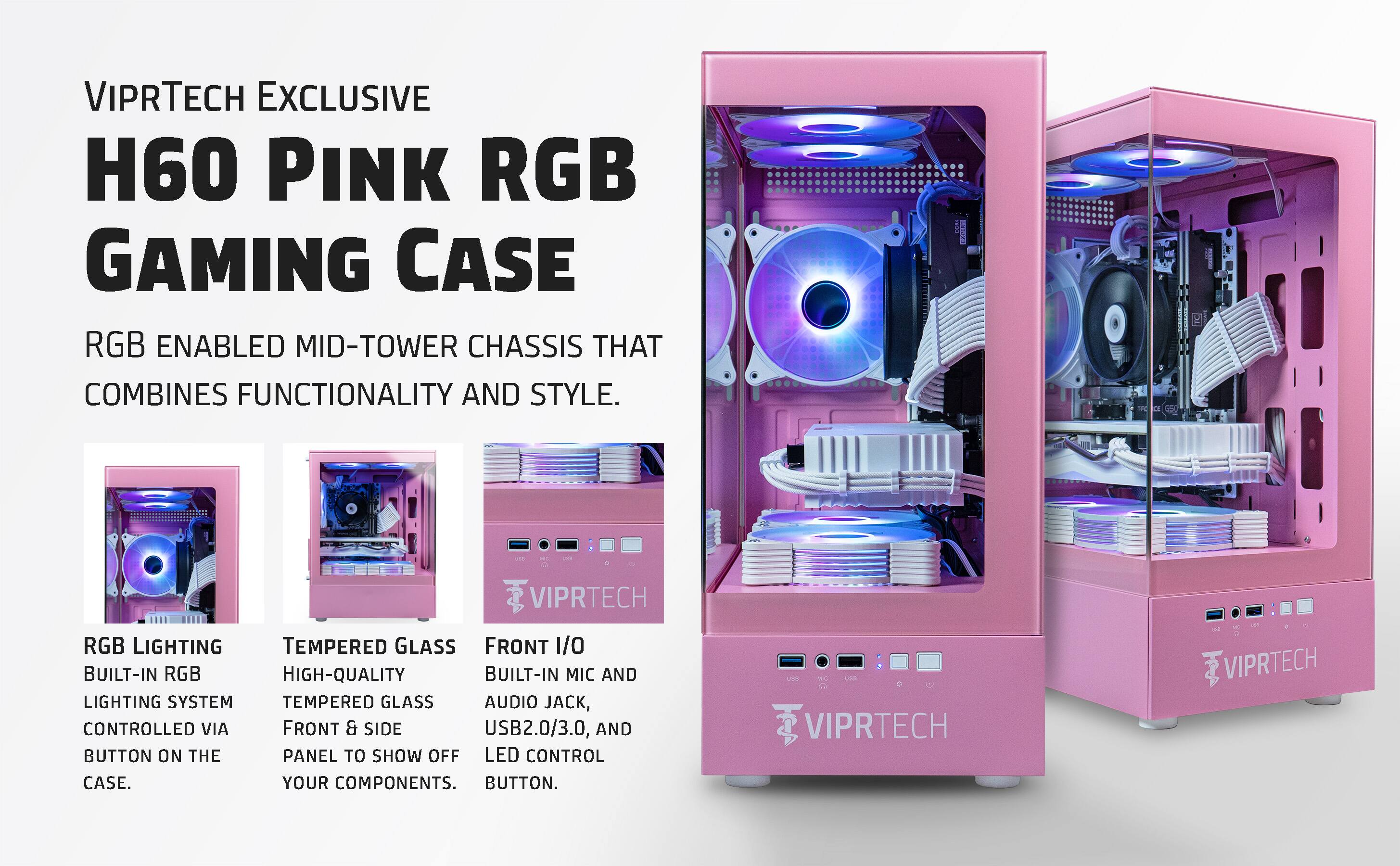 VIPRTECH EXCLUSIVE  
H60 PINK RGB GAMING CASE  

RGB ENABLED MID-TOWER CHASSIS THAT COMBINES FUNCTIONALITY AND STYLE.  

RGB LIGHTING  
BUILT-IN RGB LIGHTING SYSTEM CONTROLLED VIA BUTTON ON THE CASE.  

TEMPERED GLASS  
HIGH-QUALITY TEMPERED GLASS FRONT & SIDE PANEL TO SHOW OFF YOUR COMPONENTS.  

FRONT I/O  
BUILT-IN MIC AND AUDIO JACK, USB2.0/3.0, AND LED CONTROL BUTTON.