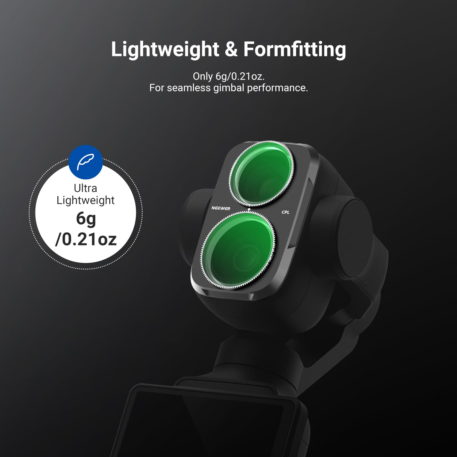 Lightweight & Formfitting  
Only 6g/0.21oz.  
For seamless gimbal performance.  

Ultra Lightweight  
6g /0.21oz  
NEEWER  
CPL