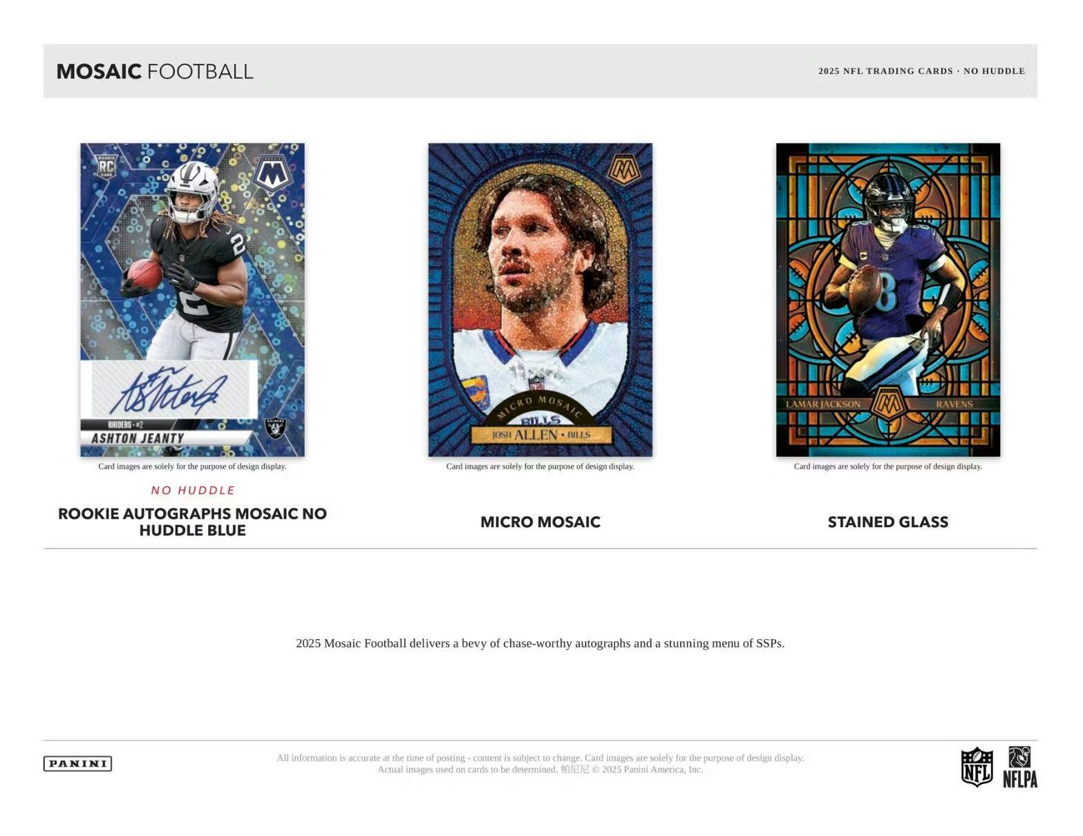 MOSAIC FOOTBALL  
2025 NFL TRADING CARDS - NO HUDDLE  

NO HUDDLE  
ROOKIE AUTOGRAPHS MOSAIC NO HUDDLE BLUE  

MICRO MOSAIC  
JOSH ALLEN - BILLS  

STAINED GLASS  
LAMAR JACKSON - RAVENS  

Card images are solely for the purpose of design display.  

2025 Mosaic Football delivers a bevy of chase-worthy autographs and a stunning menu of SSPs.  

All information is accurate - the time of posting content is subject to change. Card images are solely for the purpose of design display. Actual images used on cards to be determined. ©2025 Panini America, Inc.  

NFL NFLPA