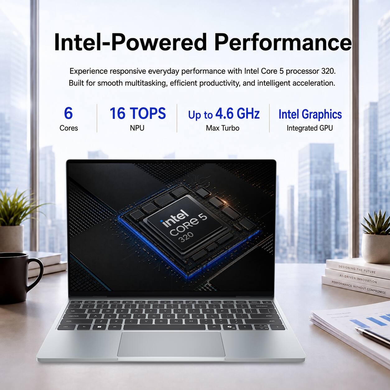Intel-Powered Performance

Experience responsive everyday performance with Intel Core 5 processor 320. Built for smooth multitasking, efficient productivity, and intelligent acceleration.

6 Cores
16 TOPS NPU
Up to 4.6 GHz Max Turbo
Intel Graphics Integrated GPU

intel 5 CORE 320

DESIGNING THE FUTURE AI-DRIVEN INNOVATION PERFORMANCE WITHOUT COMPROMISE