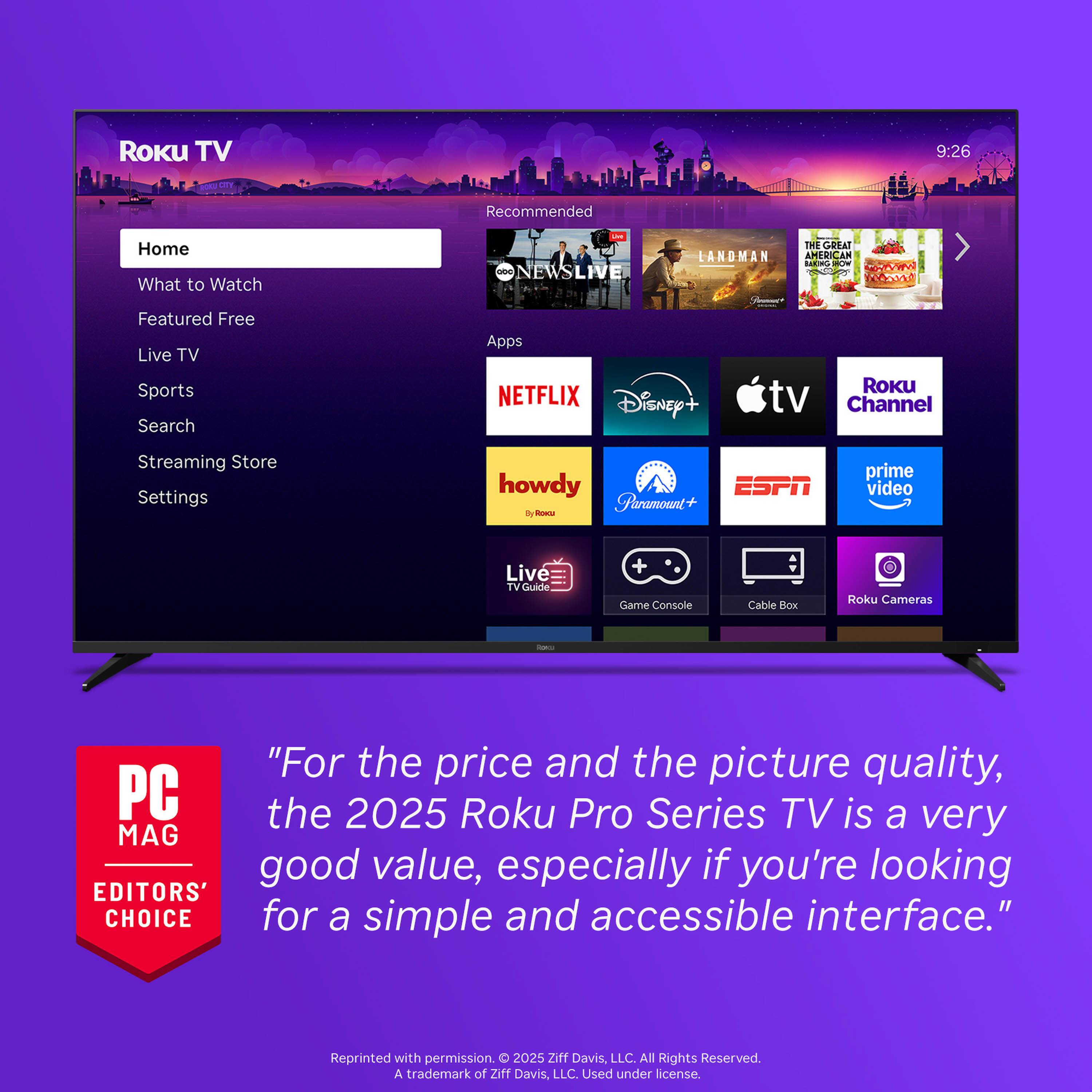 Roku TV

Home
What to Watch
Featured Free
Live TV
Sports
Search
Streaming Store
Settings

Recommended
NEWS LIVE
LANDMAN
THE GREAT AMERICAN

Apps
NETFLIX
Disney+
Apple TV
Roku Channel
howdy
Paramount+
ESPN
prime video
Live TV / Guide
Game Console
Cable Box
Roku Cameras

"For the price and the picture quality, the 2025 Roku Pro Series TV is a very good value, especially if you're looking for a simple and accessible interface."

PC MAG EDITORS' CHOICE

Reprinted with permission. © 2025 Ziff Davis LLC. All Rights Reserved. A trademark of Ziff Davis, LLC. Used under license.