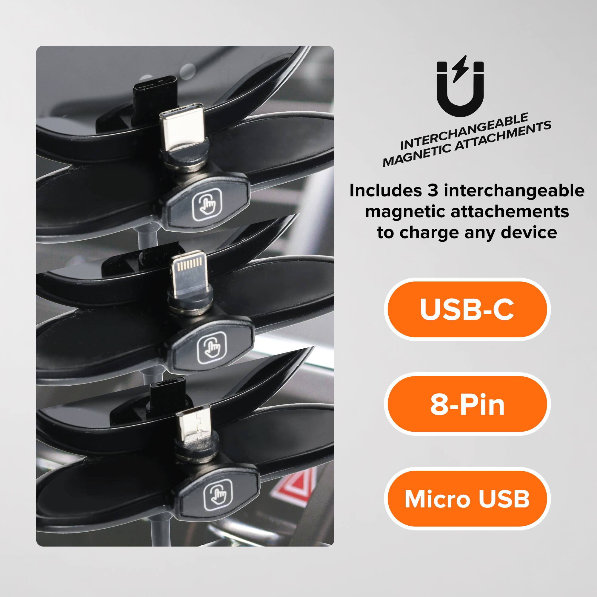 INTERCHANGEABLE MAGNETIC ATTACHMENTS

Includes 3 interchangeable magnetic attachments to charge any device

USB-C
8-Pin
Micro USB