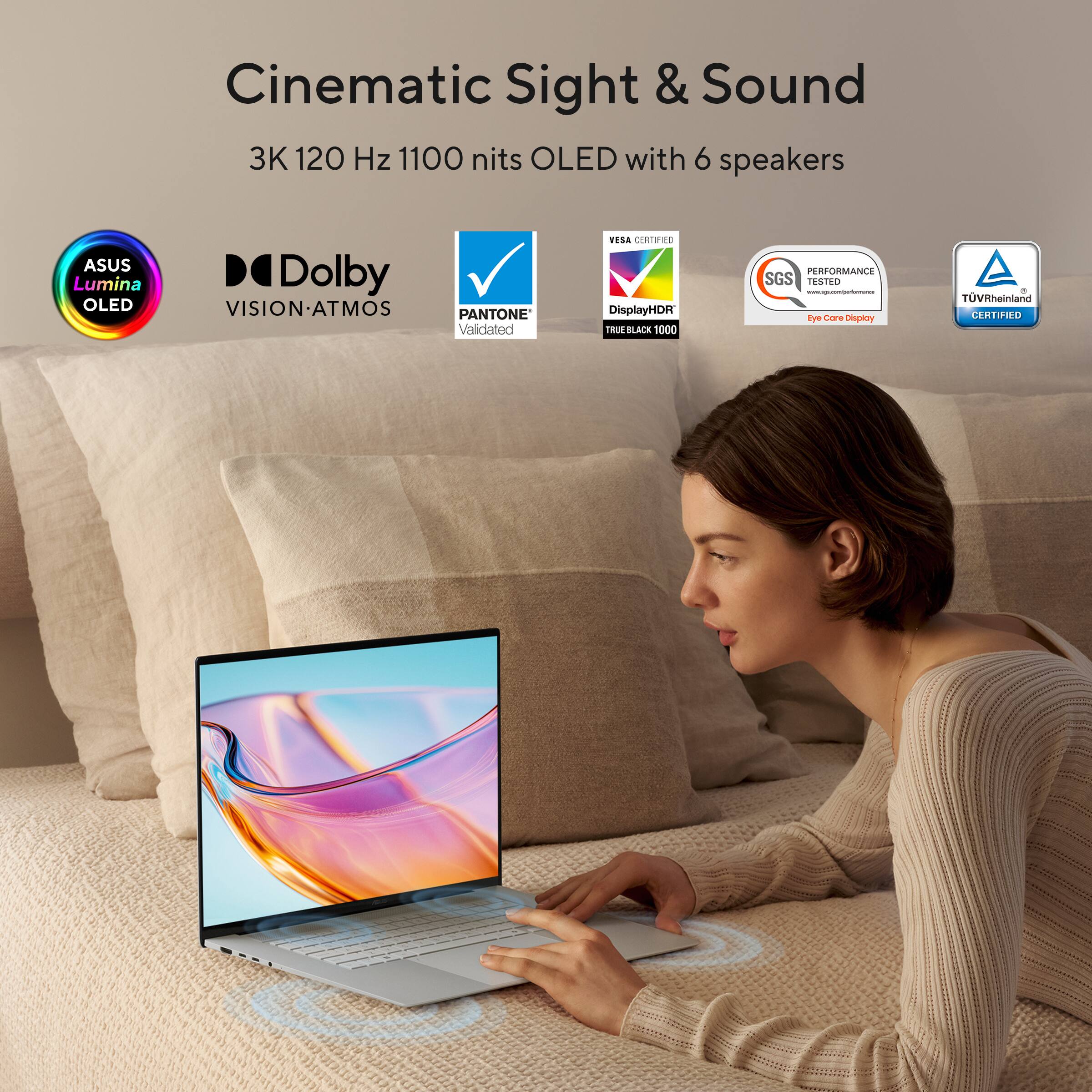 Cinematic Sight & Sound  
3K 120 Hz 1100 nits OLED with 6 speakers  
ASUS Lumina OLED  
Dolby VISION-ATMOS  
PANTONE Validated  
VESA CERTIFIED  
DisplayHDR TRUE BLACK 1000  
PERFORMANCE SGS TESTED  
Eye Care  
TÜV Rheinland CERTIFIED