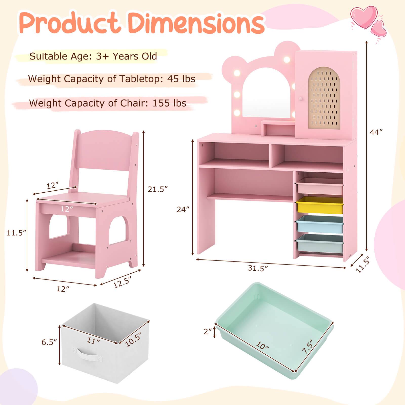 Product Dimensions

Suitable Age: 3+ Years Old

Weight Capacity of Tabletop: 45 lbs

Weight Capacity of Chair: 155 lbs

- Chair: 12" (width) x 12" (depth) x 21.5" (height)
- Tabletop: 24" (width) x 12" (depth) x 31.5" (height)
- Storage Bin: 11" (width) x 10.5" (depth) x 6.5" (height)
- Tray: 10" (width) x 7.5" (depth) x 2" (height)
- Overall: 44" (height) x 11.5" (depth)