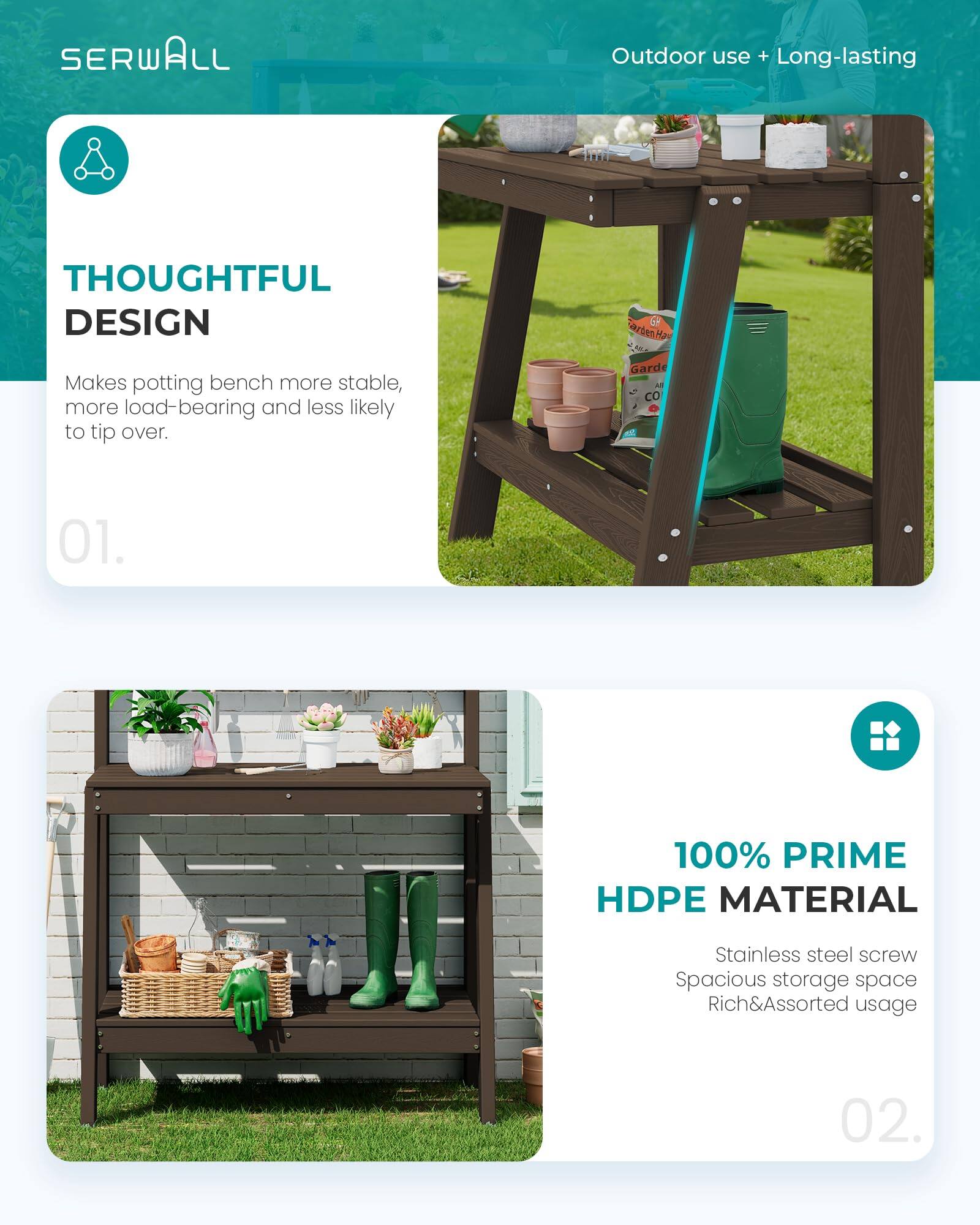 SERWALL Outdoor use + Long-lasting

THOUGHTFUL DESIGN
Makes potting bench more stable, more load-bearing and less likely to tip over.

01.

100% PRIME HDPE MATERIAL
Stainless steel screw
Spacious storage space
Rich&Assorted usage

02.