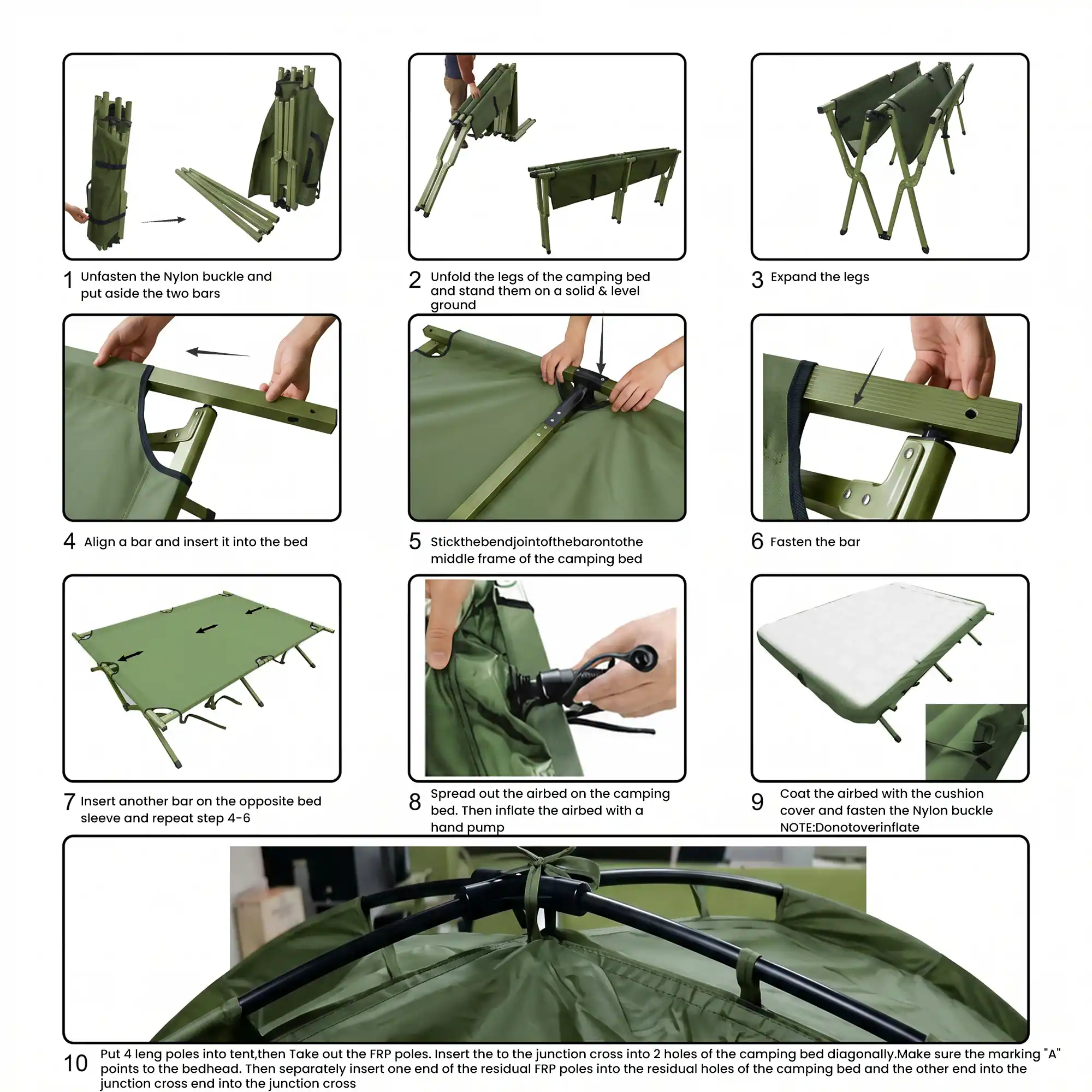 1. Unfasten the Nylon buckle and put aside the two bars
2. Unfold the legs of the camping bed and stand them on a solid & level ground
3. Expand the legs
4. Align D bar and insert it into the bed
5. Stick the bend joint of the bar onto the middle frame of the camping bed
6. Fasten the bar
7. Insert another bar on the opposite bed sleeve and repeat step 4-6
8. Spread out the airbed on the camping bed. Then inflate the airbed with a hand pump
9. Coat the airbed with the cushion cover and fasten the Nylon buckle NOTE: Do not overinflate
10. Put 4 leng poles into tent, then Take out the FRP poles. Insert the to the junction cross into 2 holes of the camping bed diagonally. Make sure the marking "A" points to the bedhead. Then separately insert one end of the residual FRP poles into the residual holes of the camping bed and the other end into the junction cross