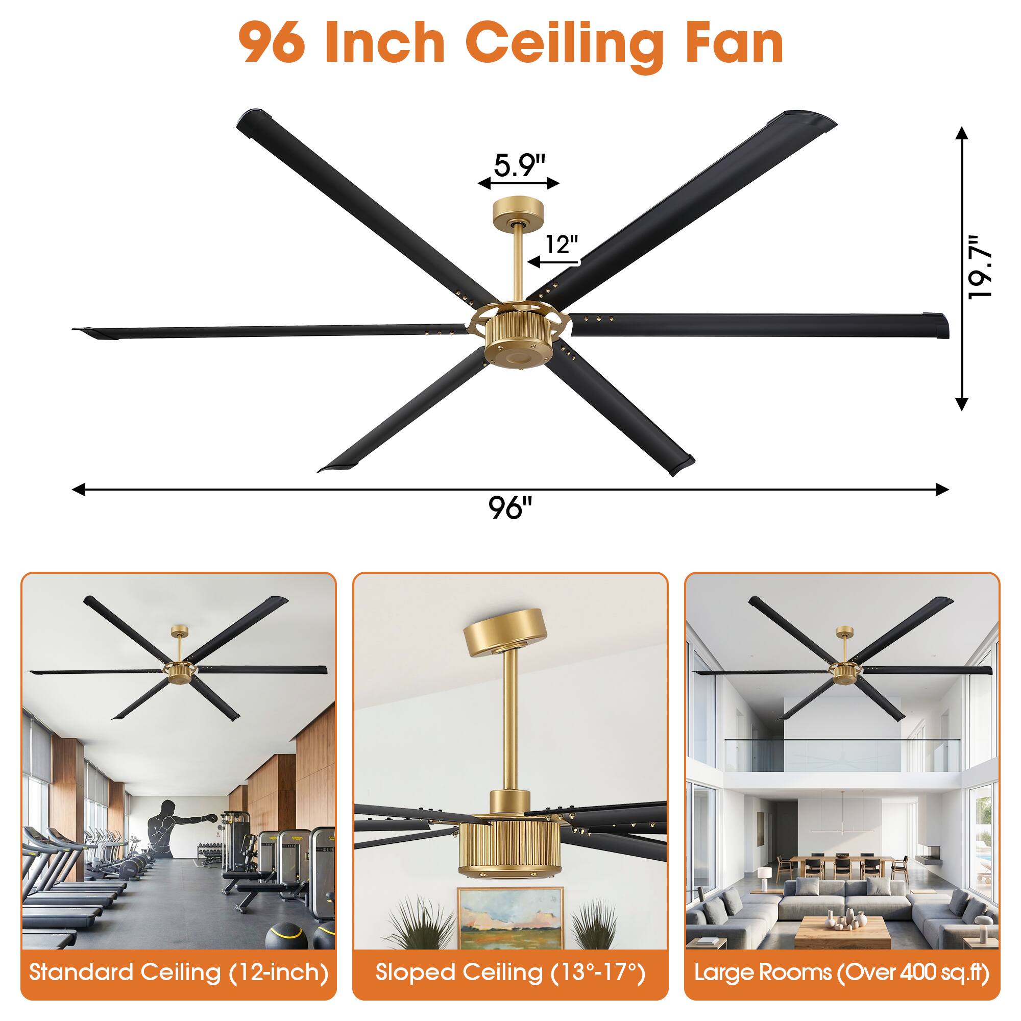 96 Inch Ceiling Fan

5.9" 12"
19.7"
96"

Standard Ceiling (12-inch) Sloped Ceiling (13-17)
Large Rooms (Over 400 sq.ft)