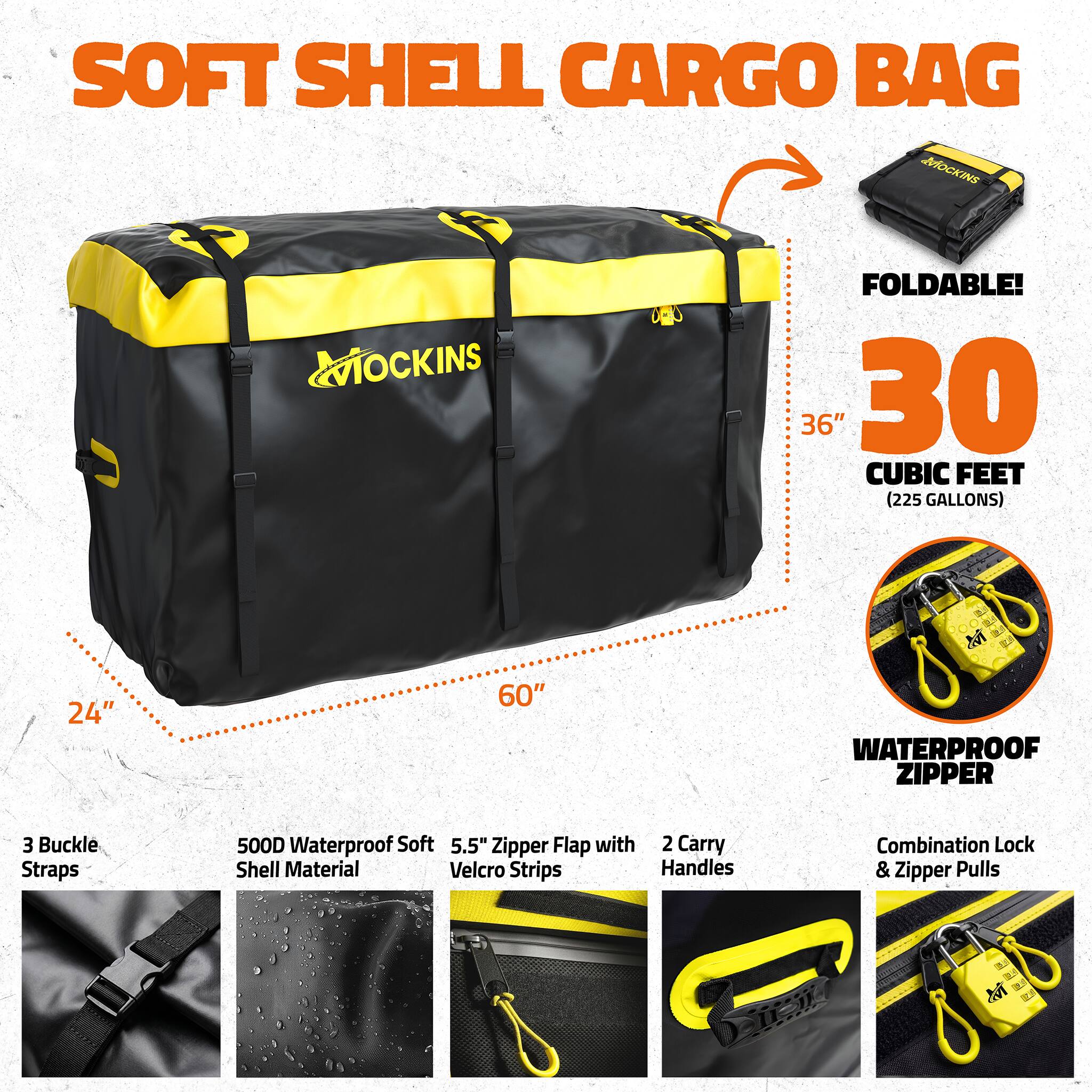 SOFT SHELL CARGO BAG MOCKINS

MOCKINS

FOLDABLE! 36" x 30" (30 CUBIC FEET / 225 GALLONS)

- 24"
- 60"

WATERPROOF ZIPPER

- 3 Buckle Straps
- 500D Waterproof Soft Shell Material
- 5.5" Zipper Flap with Velcro Strips
- 2 Carry Handles
- Combination Lock & Zipper Pulls