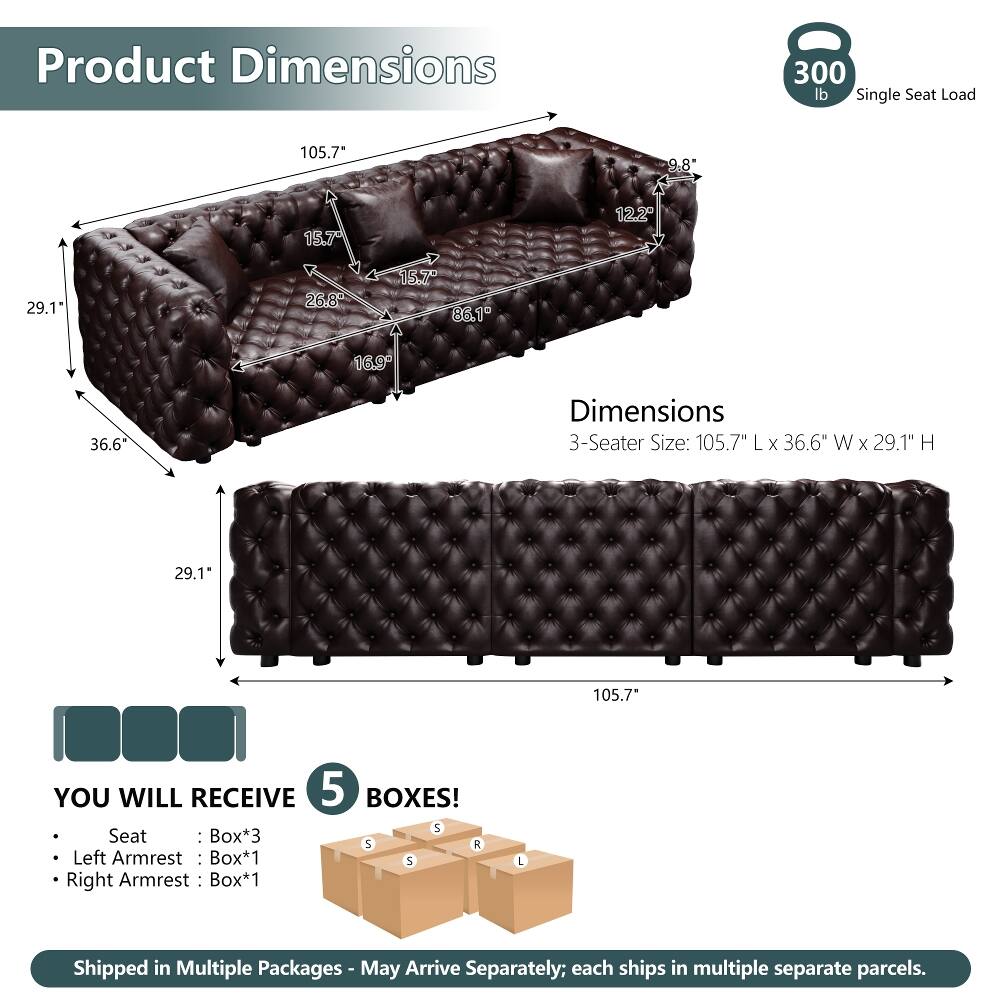 Product Dimensions  
300 lb Single Seat Load  
105.7" L x 36.6" W x 29.1" H  

Dimensions  
3-Seater Size: 105.7" L x 36.6" W x 29.1" H  

YOU WILL RECEIVE 5 BOXES!  
- Seat: Box*3  
- Left Armrest: Box*1  
- Right Armrest: Box*1  

Shipped in Multiple Packages - May Arrive Separately; each ships in multiple separate parcels.