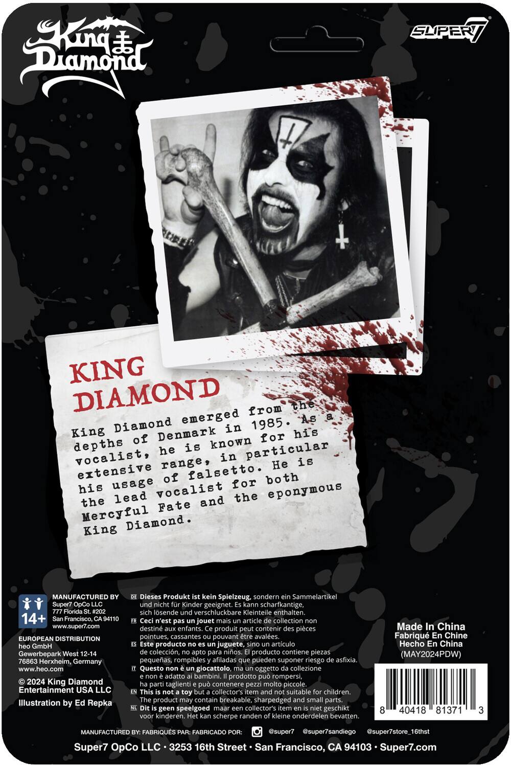 **KING DIAMOND**

King Diamond emerged from the depths of Denmark in 1985. As a vocalist, he is known for his particular extensive range, in particular his usage of falsetto. He is both the lead vocalist for the eponymous King Diamond and the Fate and Mercyful Diamond.

---

**MANUFACTURED BY:**
Super7 OpCo LLC
777 Florida St. #202
San Francisco, CA 94110
www.super7.com

**EUROPEAN DISTRIBUTION:**
heo GmbH
Gewerbepark West 12-14
76863 Herxheim, Germany
www.heo.com

**© 2024 King Diamond Entertainment USA LLC**
Illustration by Ed Repka

---

Dieses Produkt ist kein Spielzeug, sondern Sammelartikel. Es kann scharfkantige, lsende und verschluckbare Kleinteile enthalten.

Ceci n'est pas un jouet mais un article de collection. Ce produit peut contenir des pièces pointues, cassantes et pouvant être avalées.

Este producto no es un juguete, sino un artículo de colección. El producto