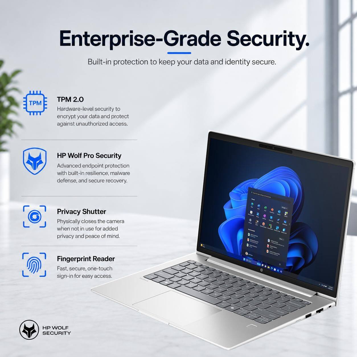 Enterprise-Grade Security.  
Built-in protection to keep your data and identity secure.

TPM 2.0  
Hardware-level security to encrypt your data and protect against unauthorized access.

HP Wolf Pro Security  
Advanced endpoint protection with built-in resilience, malware defense, and secure recovery.

Privacy Shutter  
Physically closes the camera when not in use for added privacy and peace of mind.

Fingerprint Reader  
Fast, secure, one-touch sign-in for easy access.

HP WOLF SECURITY