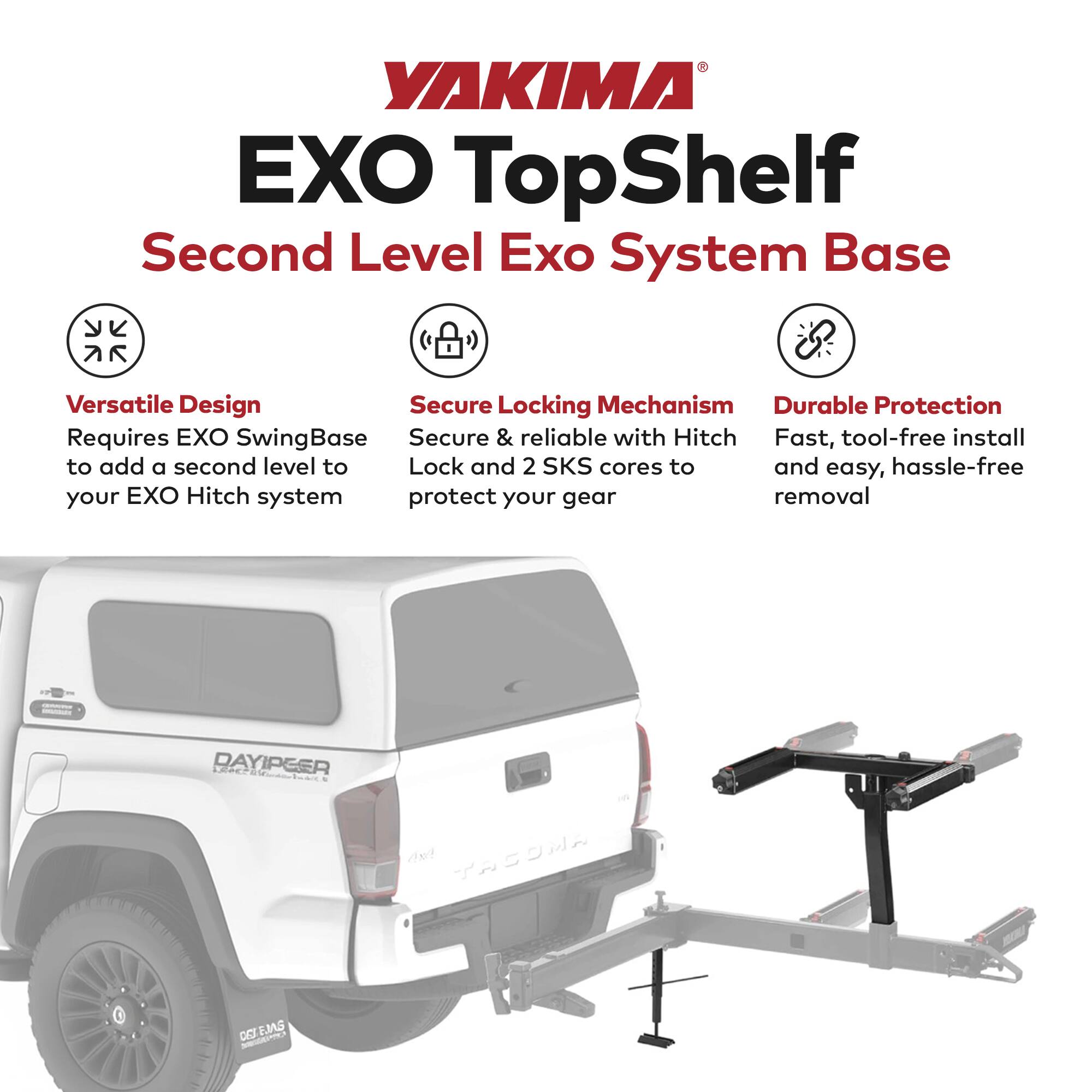 YAKIMA EXO TopShelf  
Second Level Exo System Base  

Versatile Design  
Requires EXO SwingBase to add a second level to your EXO Hitch system  

Secure Locking Mechanism  
Secure & reliable with Hitch Lock and 2 SKS cores to protect your gear  

Durable Protection  
Fast, tool-free install and easy, hassle-free removal  

DAYIPER