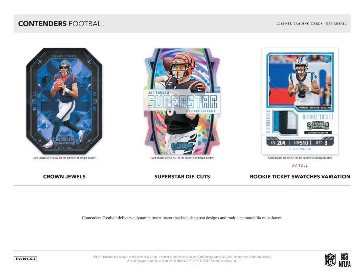 **CONTENDERS FOOTBALL**

**2023 NFL TRADING CARDS - NPP RETAIL**

**CROWN JEWELS**

**SUPERSTAR DIE-CUTS**

**ROOKIE TICKET SWATCHES VARIATION**

**Card images are solely for the purpose of design display.**

**Contenders Football delivers a dynamic insert roster that includes great designs and rookie memorabilia must-haves.**

**All information is accurate at the time of posting - content is subject to change. Card images are solely for the purpose of design display. Actual images used on cards to be determined.**

**© 2024 Panini America, Inc. NFL NFLPA**

---

**HOUSTON TEXANS**

**C.J. STROUD**

**Card images are solely for the purpose of design display.**

---

**JOE BURROW**

**SUPERSTAR**

**CINCINNATI BENGALS**

**Card images are solely for the purpose of design display.**

---

**BRYCE YOUNG**

**SEC. 204 | ROW 510 | SEAT 9**

**Card images are solely for the purpose of design display.**

---

**PANINI**

**NFL**

**