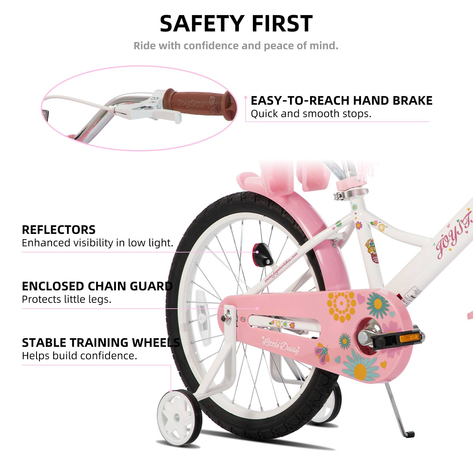 SAFETY FIRST  
Ride with confidence and peace of mind.  

EASY-TO-REACH HAND BRAKE  
Quick and smooth stops.  

REFLECTORS  
Enhanced visibility in low light.  

ENCLOSED CHAIN GUARD  
Protects little legs.  

STABLE TRAINING WHEELS  
Helps build confidence.  

"Lottie Daisy"