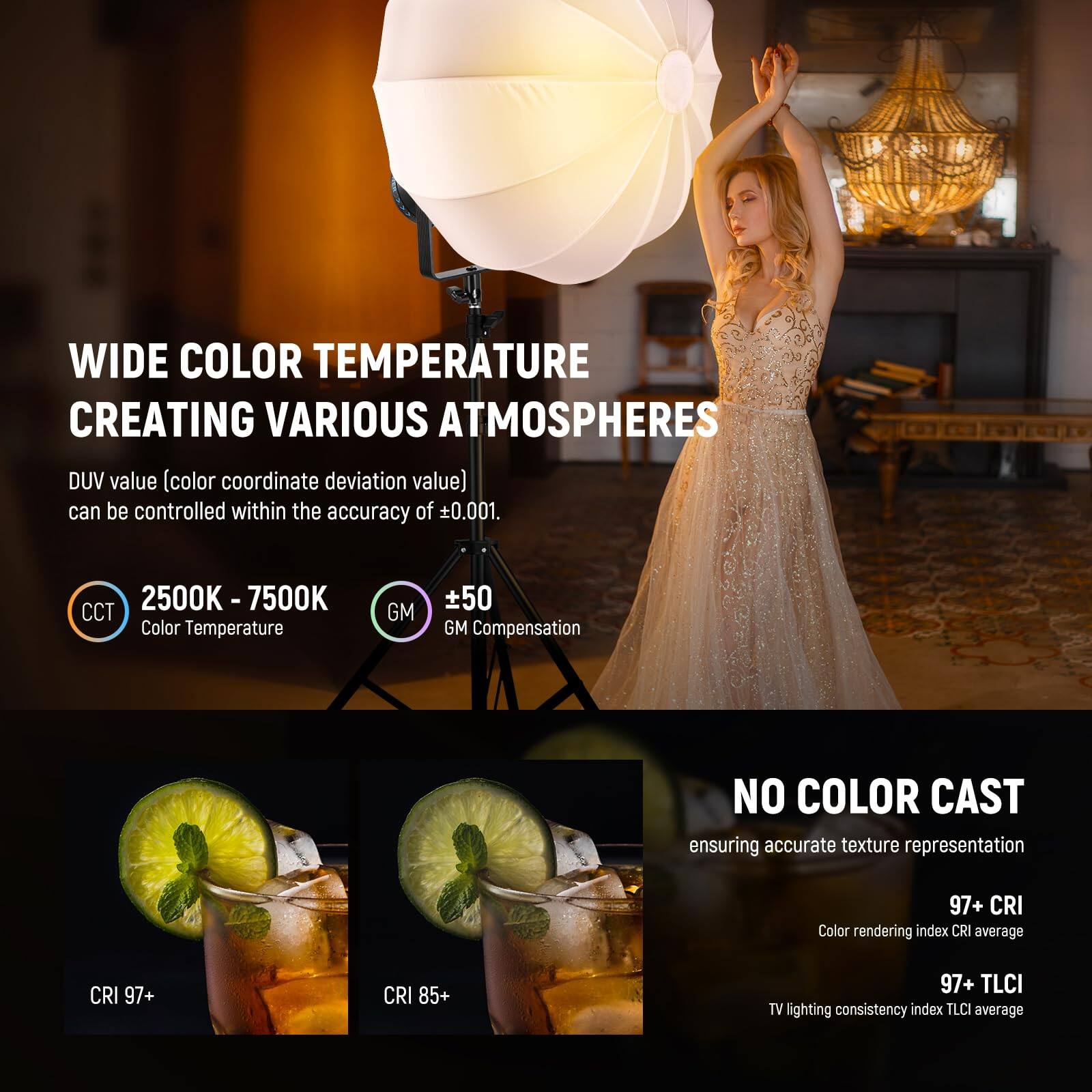 WIDE COLOR TEMPERATURE  
CREATING VARIOUS ATMOSPHERES  

DUV value (color coordinate deviation value) can be controlled within the accuracy of ±0.001.  

2500K - 7500K  
CCT Color Temperature  
±50 GM Compensation  

NO COLOR CAST  
ensuring accurate texture representation  

97+ CRI  
Color rendering index CRI average  
97+ TLCI  
TV lighting consistency index TLCI average