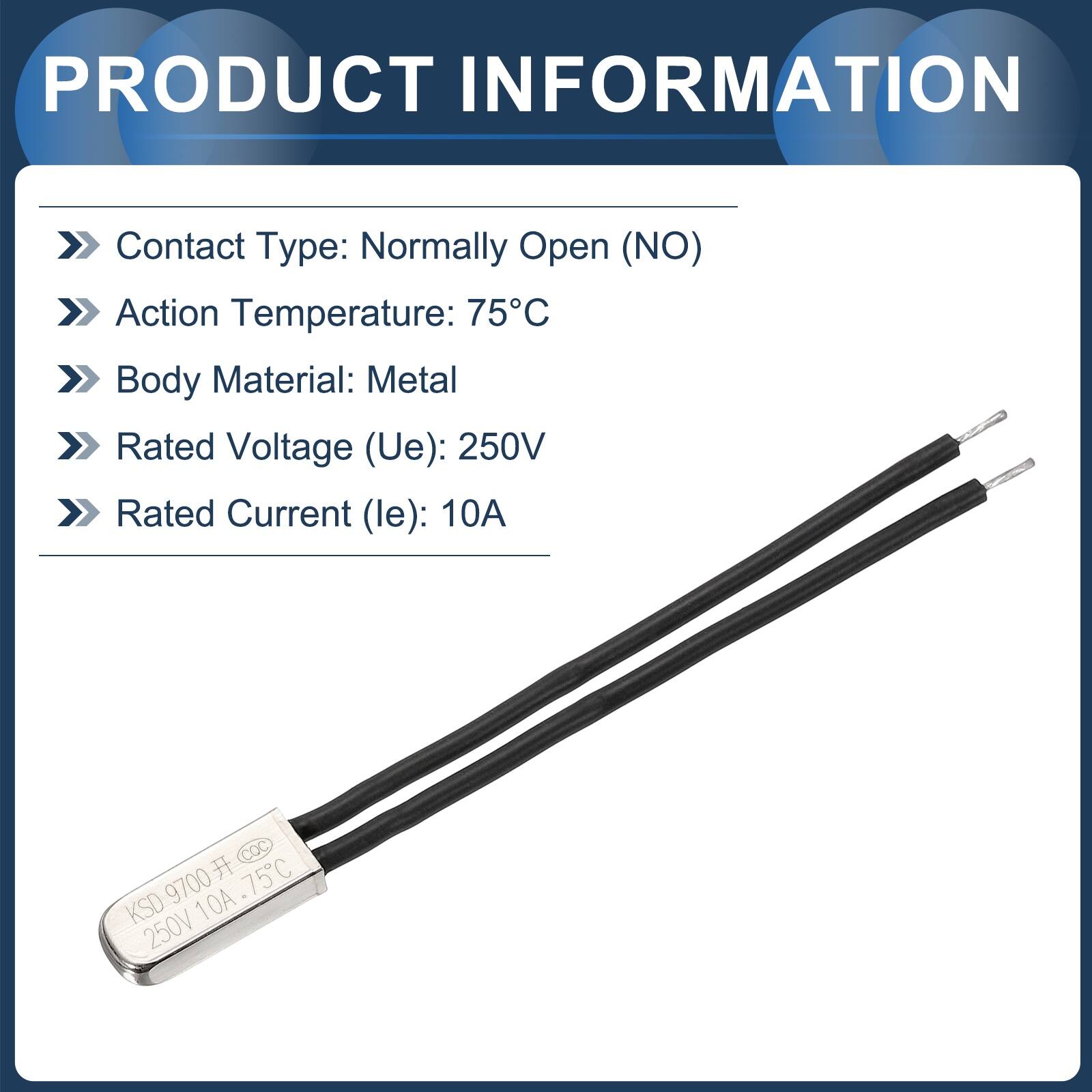 PRODUCT INFORMATION

- Contact Type: Normally Open (NO)
- Action Temperature: 75°C
- Body Material: Metal
- Rated Voltage (Ue): 250V
- Rated Current (le): 10A

COC 9700 75C KSD 250V10A.75C 250V 10A