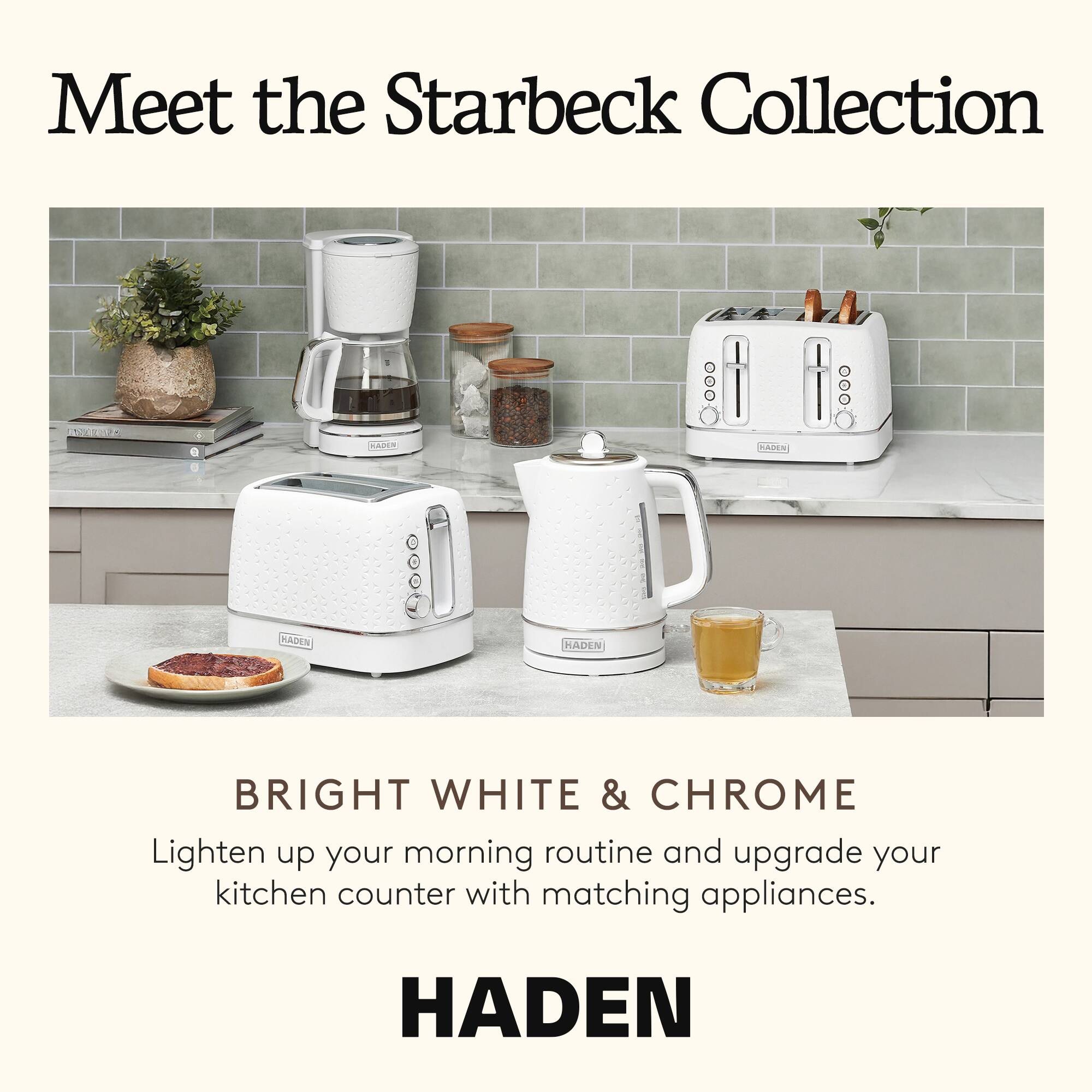Meet the Starbeck Collection

BRIGHT WHITE & CHROME

Lighten up your morning routine and upgrade your kitchen counter with matching appliances.

HADEN