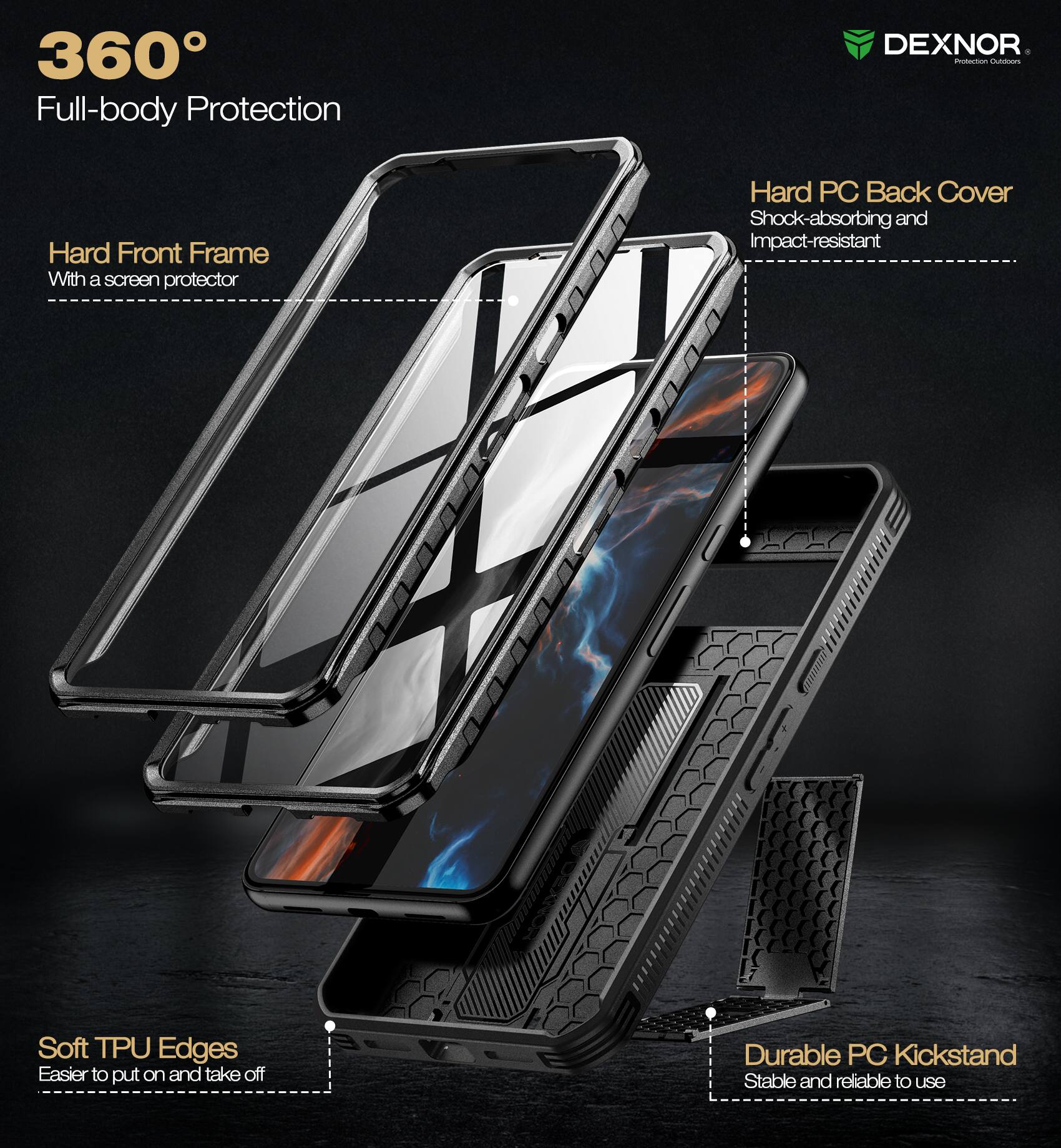 360° Full-body Protection

- Hard Front Frame
  - With a screen protector

- Hard PC Back Cover
  - Shock-absorbing and Impact-resistant

- Soft TPU Edges
  - Easier to put on and take off

- Durable PC Kickstand
  - Stable and reliable to use