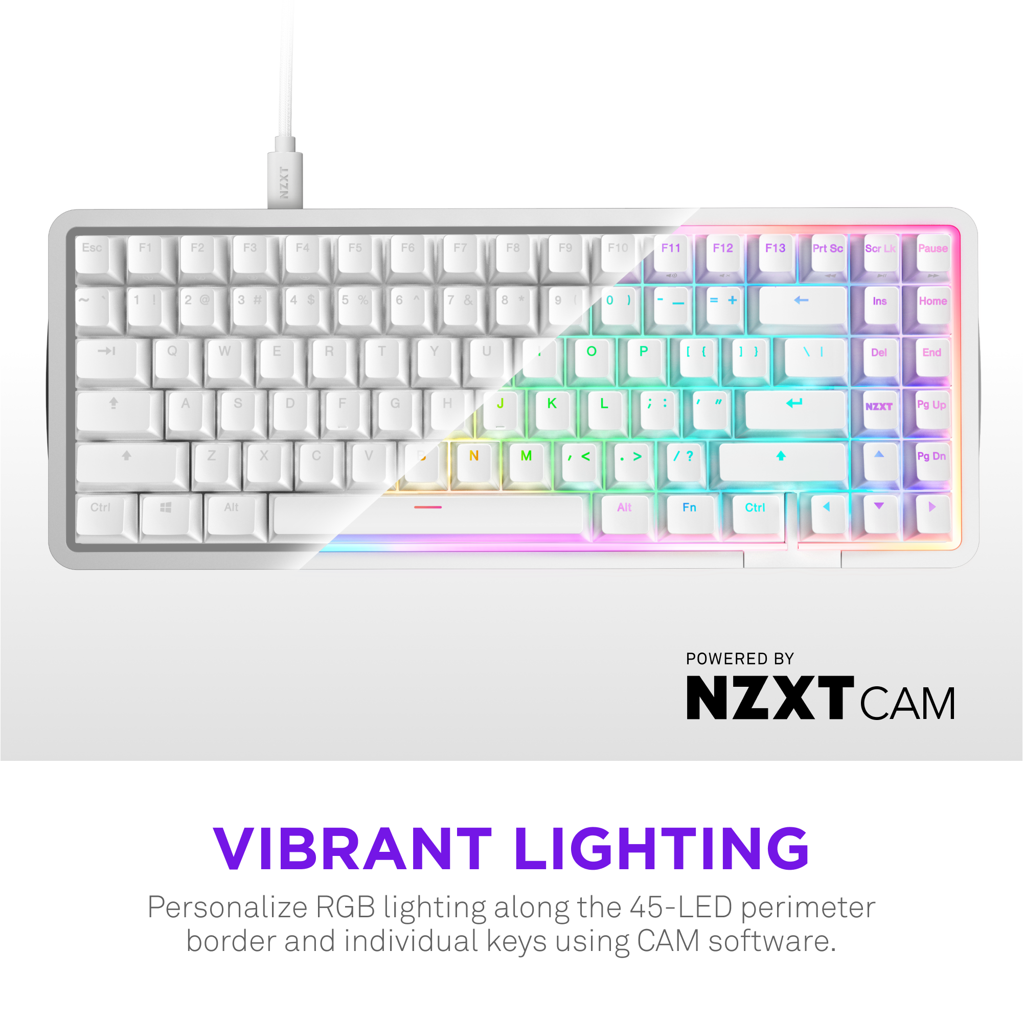 NZXT Eac F1 12 F3 14 F5 16 17 18 F9 F10 F11 F12 F13 PHtS Sc dcr Lk Pause 1 I 2 a 3 4 $ 5 % d 7 % 9 a - + ins Home Q W E R T Y U + P I I I I Del End A S O F a H J K L , : - NEXT Pg Up Z x C V N M ? Pg Dn Ctrl Alt Allt In Ctrl POWERED BY NZXT CAM VIBRANT LIGHTING Personalize RGB lighting along the 45-LED perimeter border and individual keys using CA software.