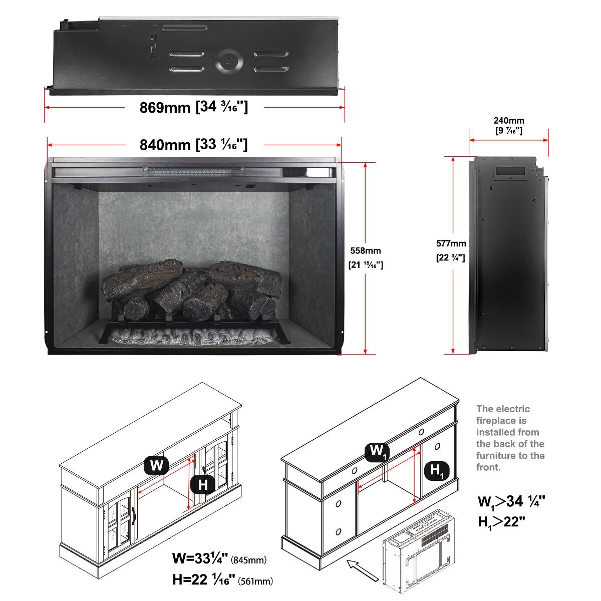 869mm [34 3/16"]  
840mm [33 1/16"]  
240mm [9 3/8"]  
558mm [21 15/16"]  
577mm [22 3/4"]  

W  
H  
W1  
H1  

The electric fireplace is installed from the back of the furniture to the front.  
W > 34 3/16"  
H > 22"  

W = 33 1/4" (845mm)  
H = 22 1/16" (561mm)
