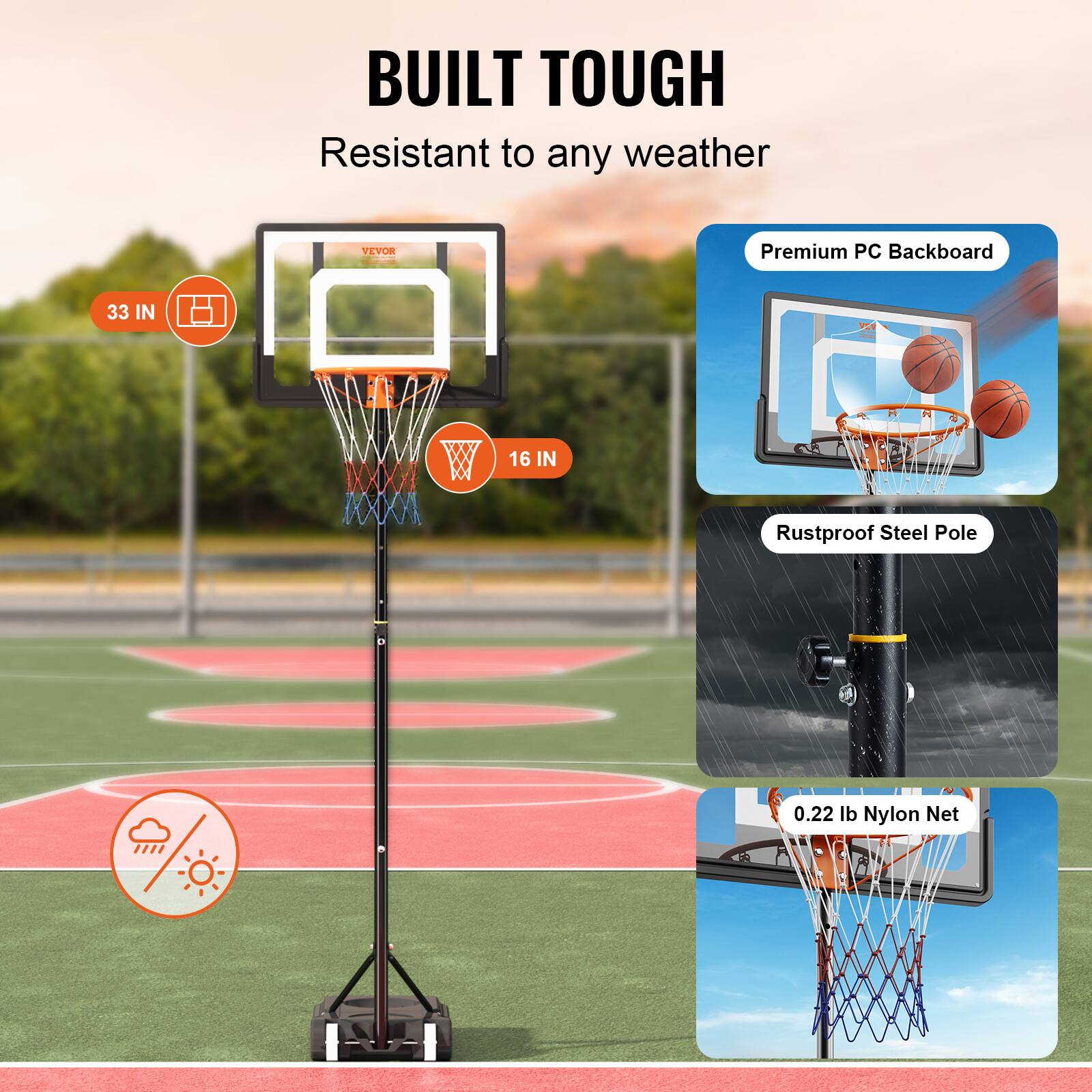 BUILT TOUGH
Resistant to any weather
VEVOR
Premium PC Backboard
33 IN
16 IN
Rustproof Steel Pole
0.22 lb Nylon Net