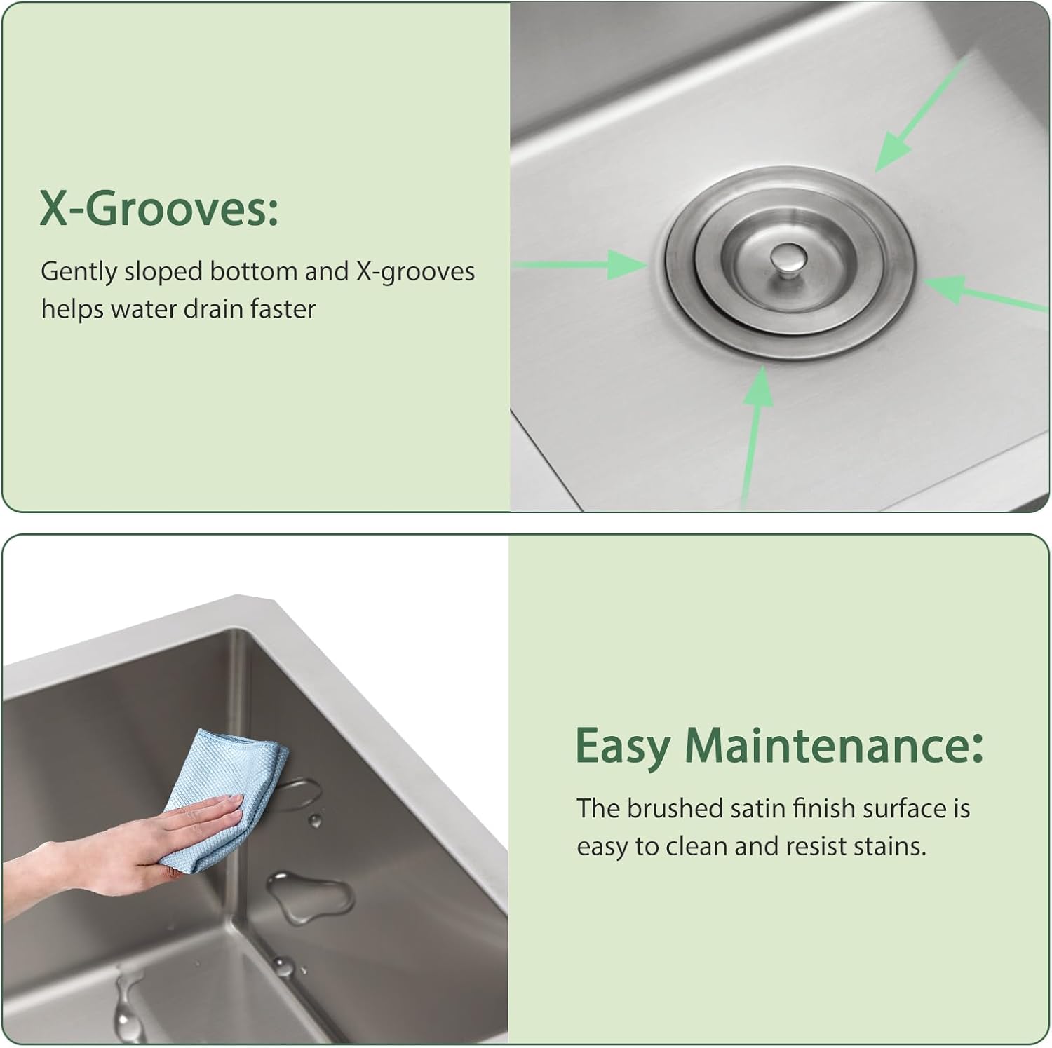X-Grooves: Gently sloped bottom and X-grooves help water drain faster.

Easy Maintenance: The brushed satin finish surface is easy to clean and resist stains.