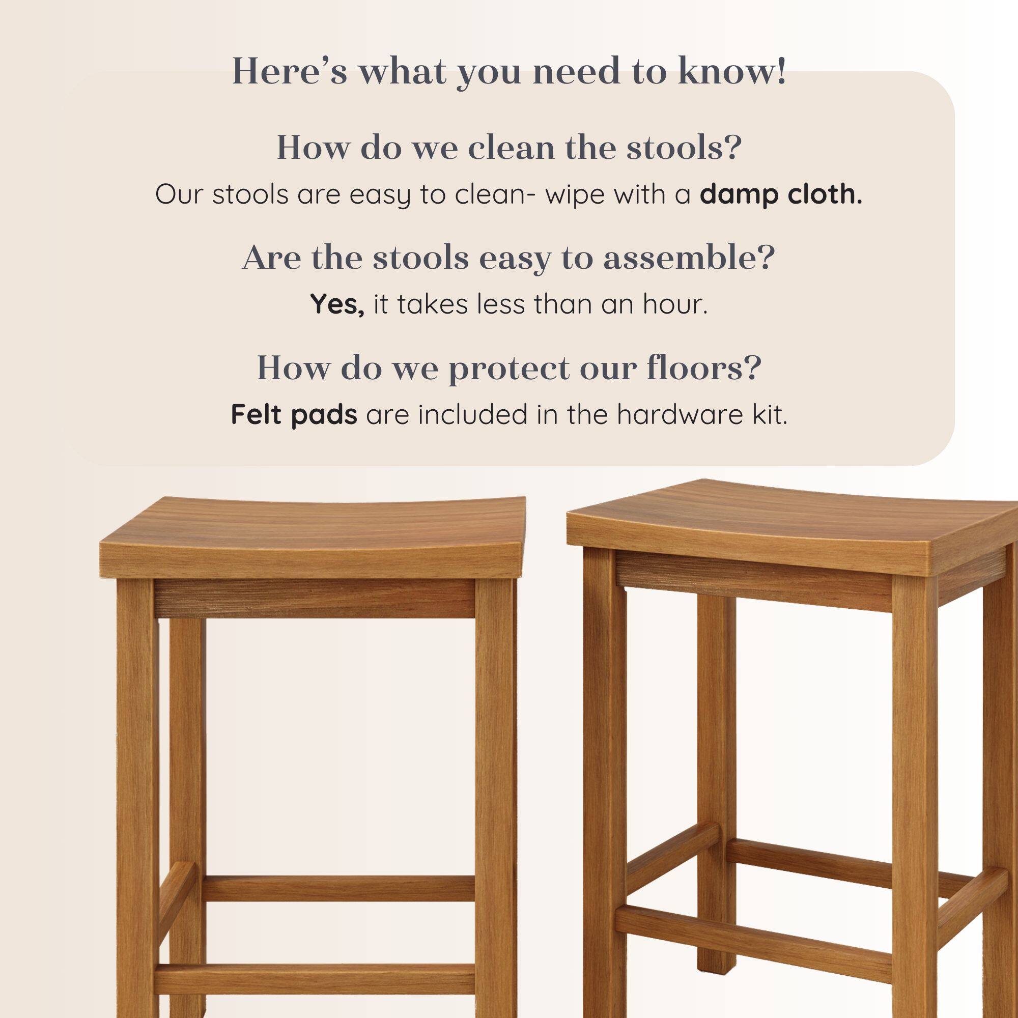 Here's what you need to know!

How do we clean the stools?
Our stools are easy to clean- wipe with a damp cloth.

Are the stools easy to assemble?
Yes, it takes less than an hour.

How do we protect our floors?
Felt pads are included in the hardware kit.