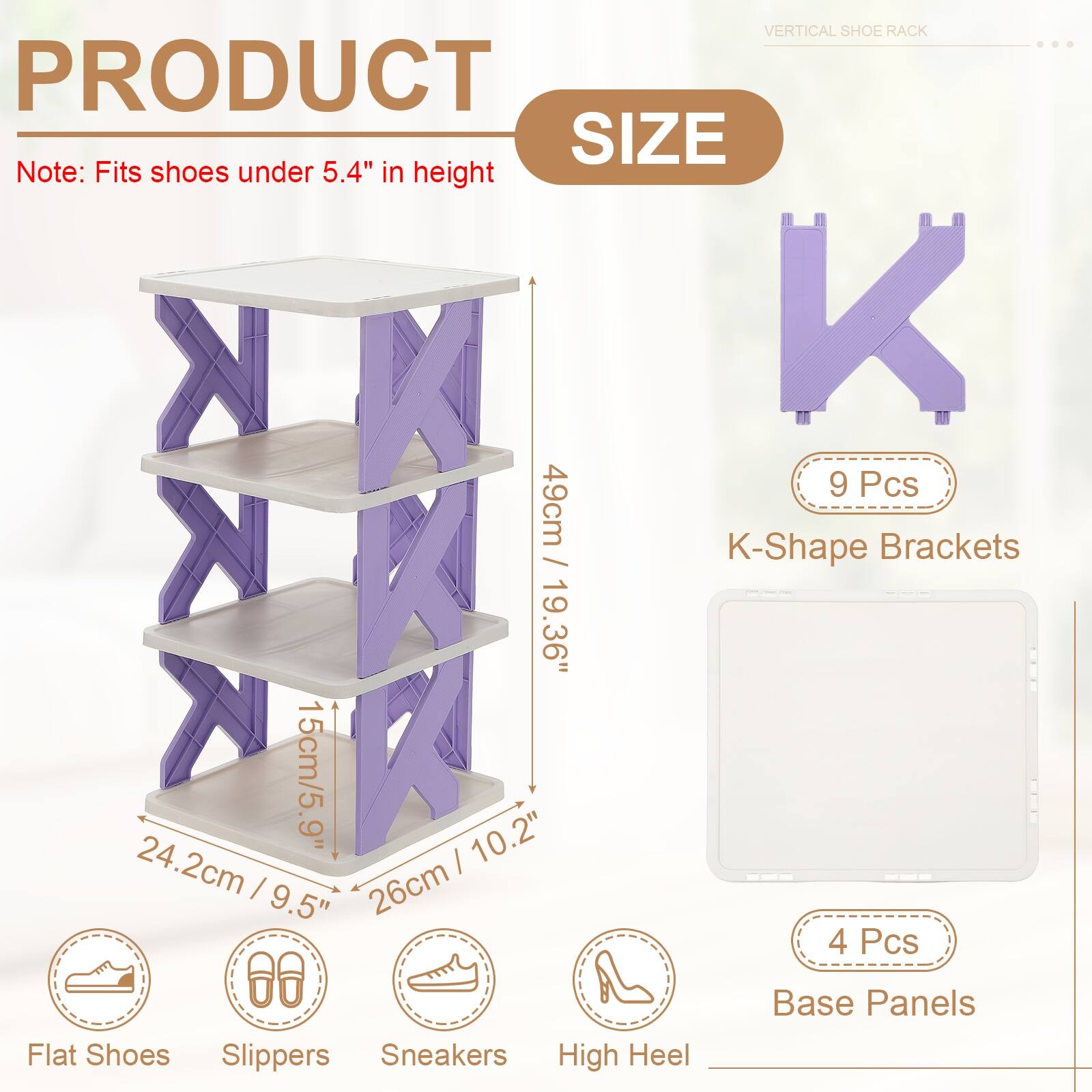 VERTICAL SHOE RACK

PRODUCT SIZE

Note: Fits shoes under 5.4" in height

9 Pcs
K-Shape Brackets
49cm / 19.36"

4 Pcs
Base Panels

Flat Shoes
Slippers
Sneakers
High Heel

15cm / 5.9"
24.2cm / 9.5"
26cm / 10.2"