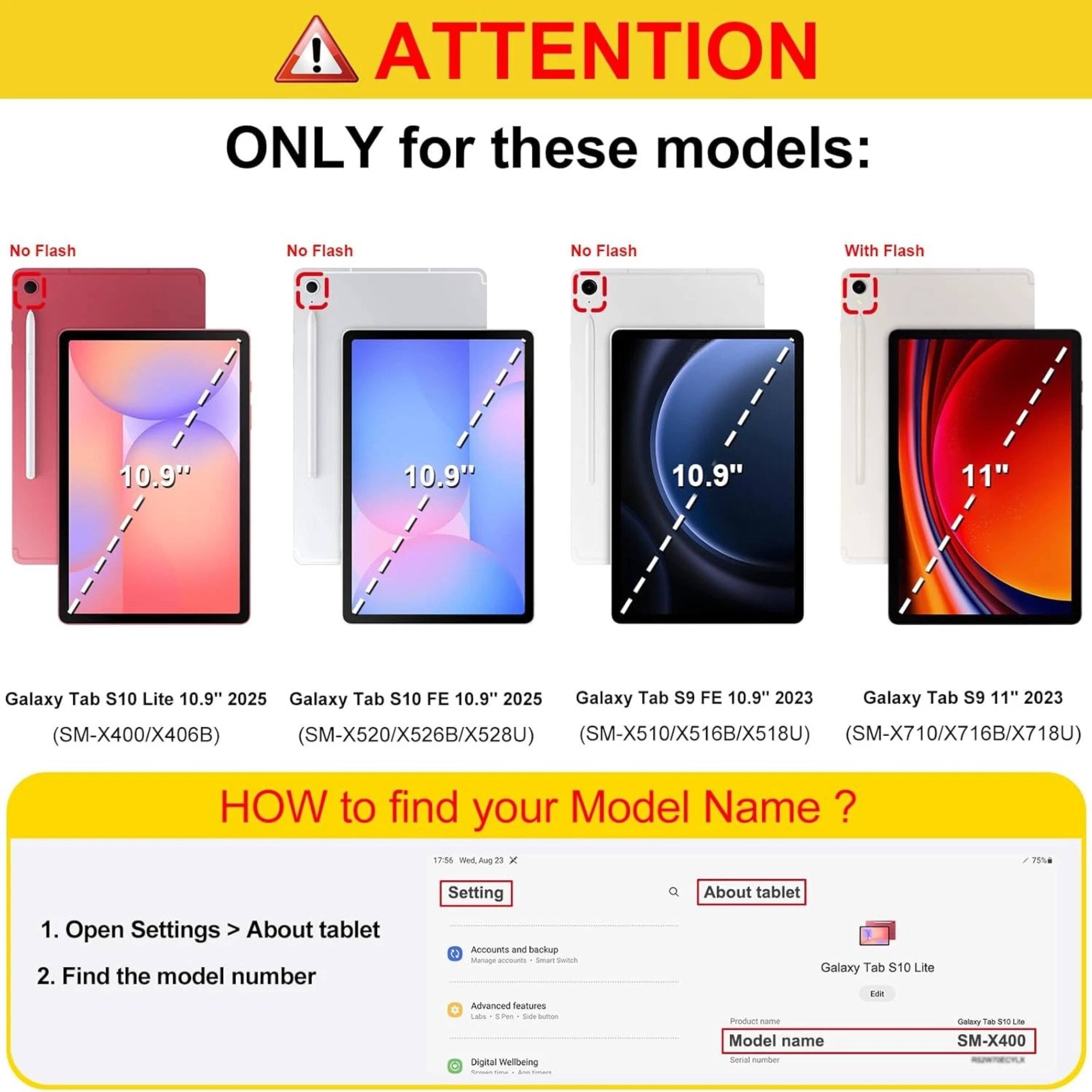 ! ATTENTION ONLY for these models:  
No Flash  
10.9"  
Galaxy Tab S10 Lite 10.9" 2025  
(SM-X400/X406B)  

No Flash  
10.9"  
Galaxy Tab S10 FE 10.9" 2025  
(SM-X520/X526B/X528U)  

No Flash  
10.9"  
Galaxy Tab S9 FE 10.9" 2023  
(SM-X510/X516B/X518U)  

With Flash  
11"  
Galaxy Tab S9 11" 2023  
(SM-X710/X716B/X718U)  

HOW to find your Model Name?  
1. Open Settings > About tablet  
2. Find the model number  

About tablet  
Product name: Galaxy Tab S10 Lite  
Model name: SM-X400