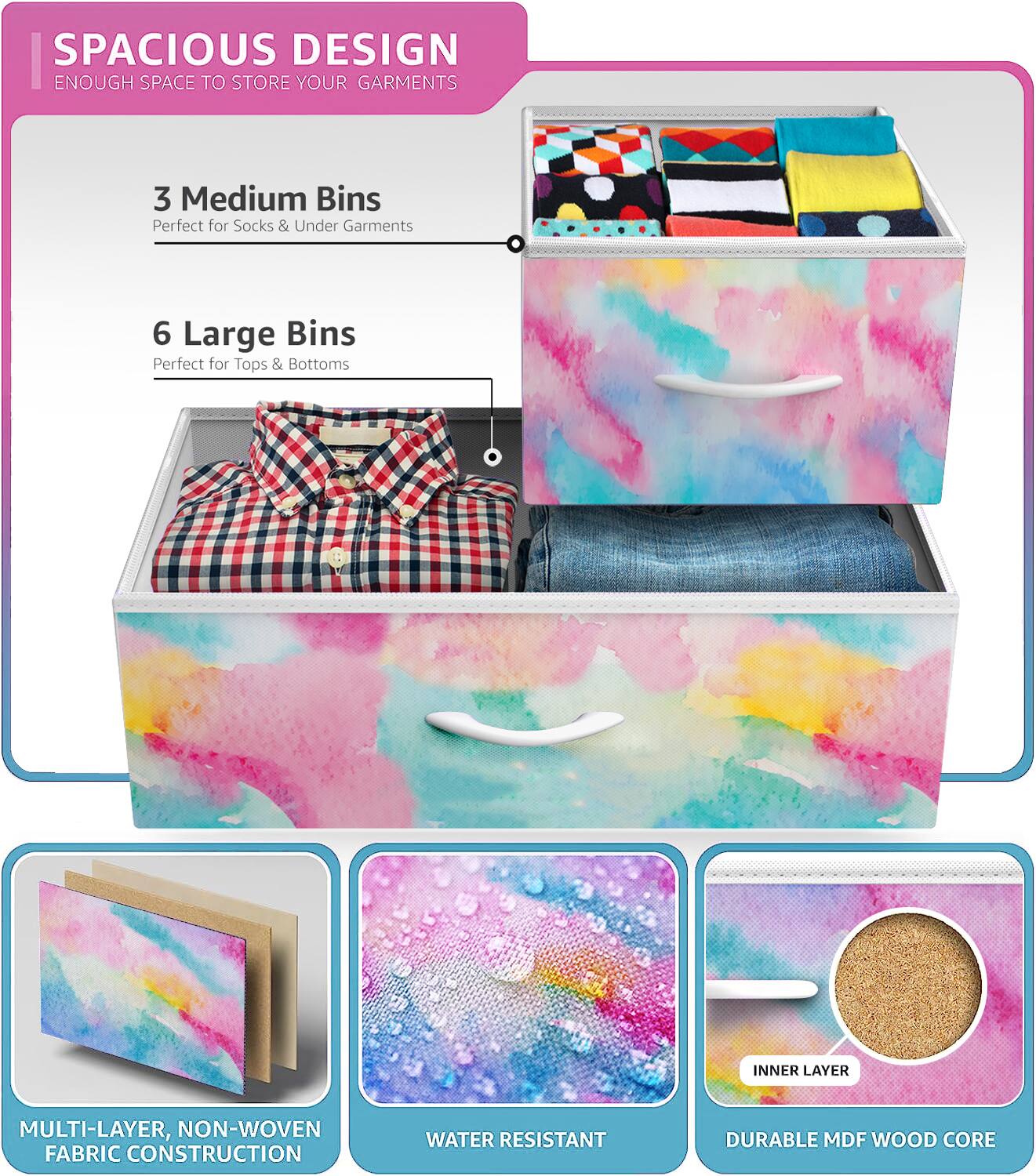 SPACIOUS DESIGN  
ENOUGH SPACE TO STORE YOUR GARMENTS  

3 Medium Bins  
Perfect for Socks & Under Garments  

6 Large Bins  
Perfect for Tops & Bottoms  

MULTI-LAYER, NON-WOVEN FABRIC CONSTRUCTION  
WATER RESISTANT  
DURABLE MDF WOOD CORE