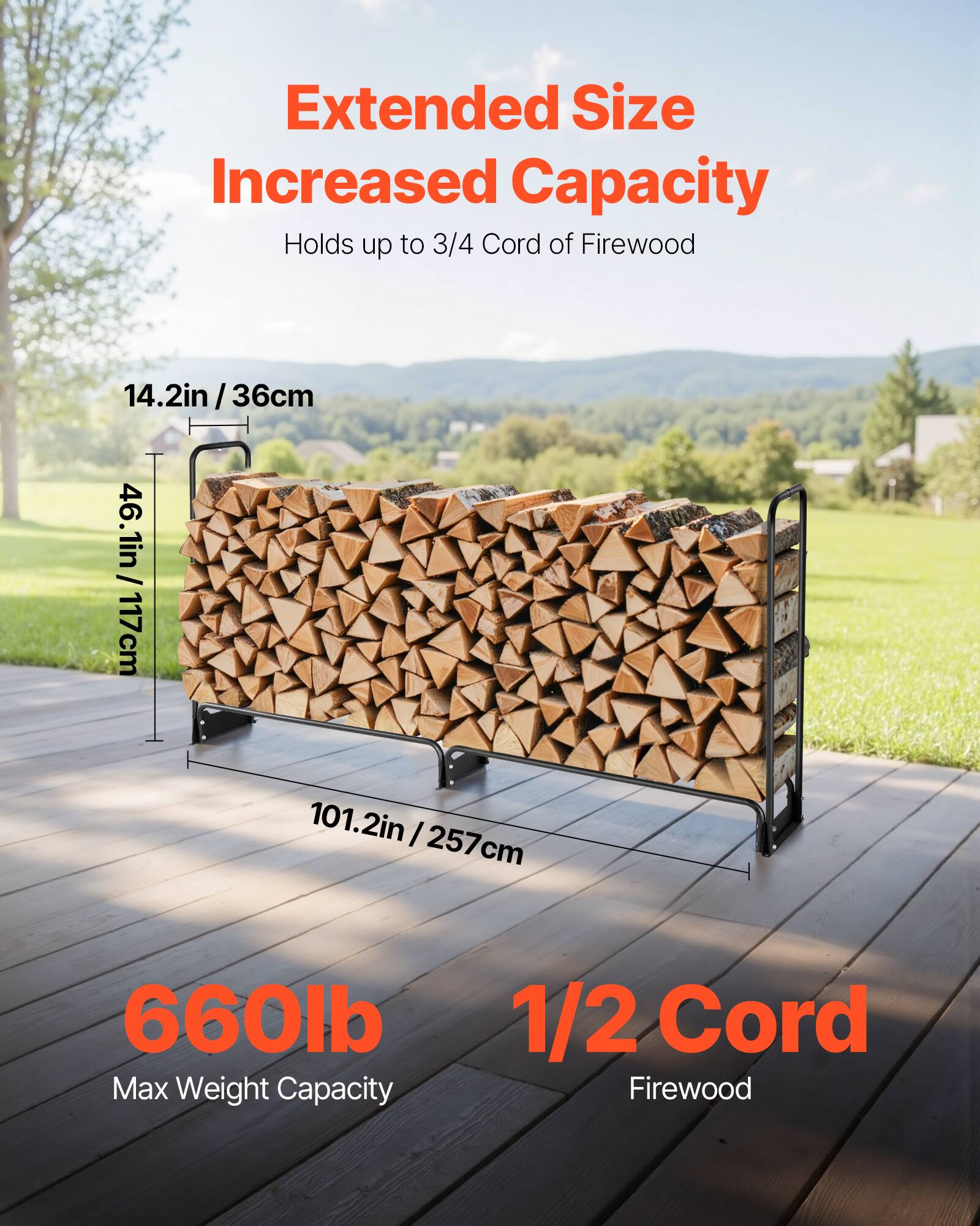 Extended Size Increased Capacity  
Holds up to 3/4 Cord of Firewood  

14.2in / 36cm  
46.1in / 117cm  
101.2in / 257cm  

660lb Max Weight Capacity  

1/2 Cord Firewood