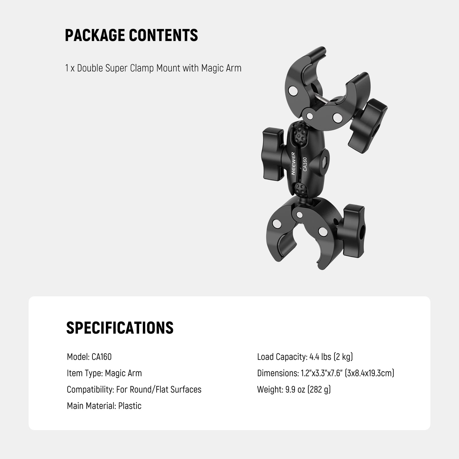 PACKAGE CONTENTS  
1 x Double Super Clamp Mount with Magic Arm  

SPECIFICATIONS  
Model: CA160  
Item Type: Magic Arm  
Compatibility: For Round/Flat Surfaces  
Main Material: Plastic  
Load Capacity: 4.4 lbs (2 kg)  
Dimensions: 1.2"x3.3"x7.6" (3x8.4x19.3cm)  
Weight: 9.9 oz (282 g)
